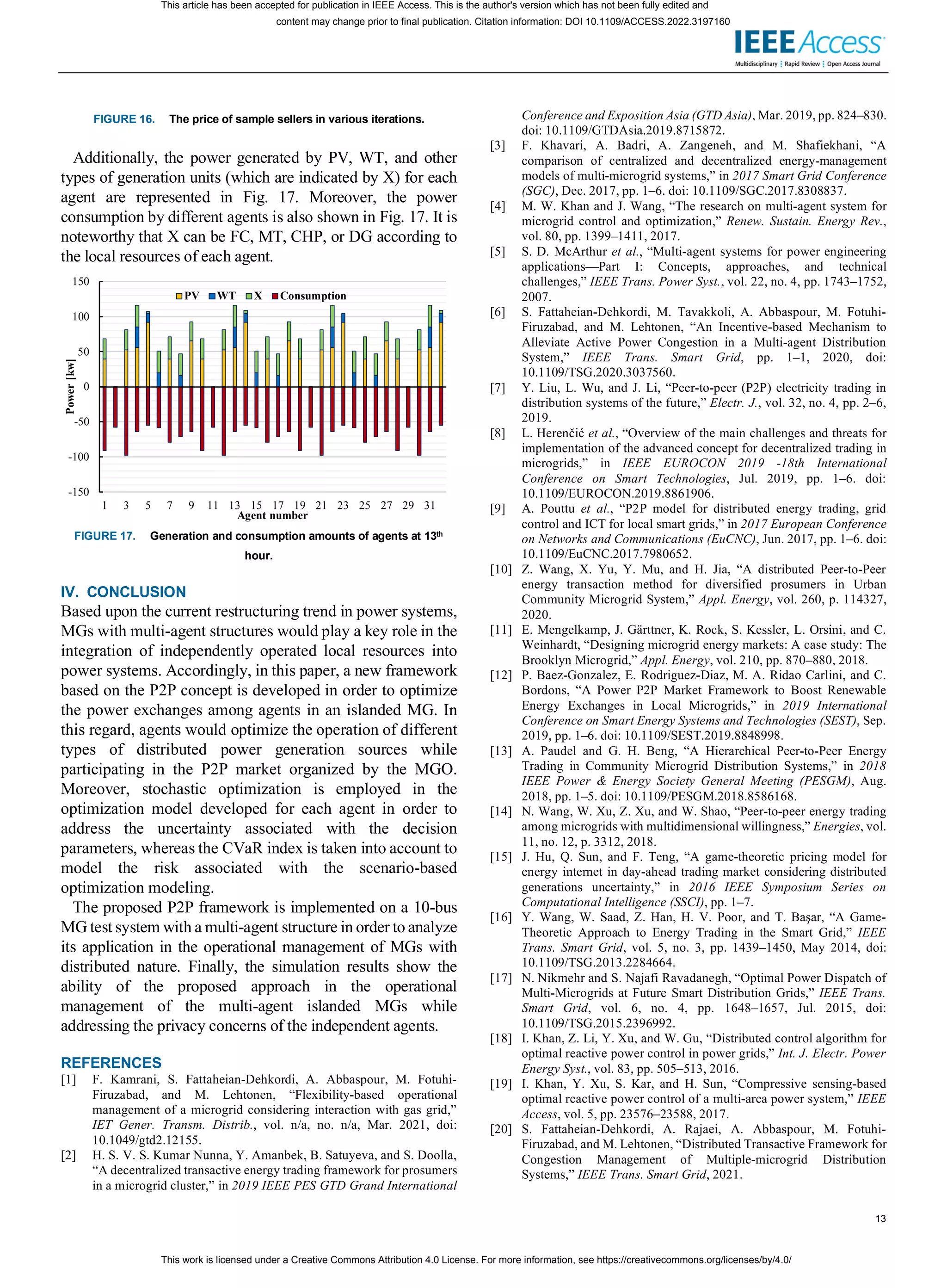 13
FIGURE 16. The price of sample sellers in various iterations.
Additionally, the power generated by PV, WT, and other
types of generation units (which are indicated by X) for each
agent are represented in Fig. 17. Moreover, the power
consumption by different agents is also shown in Fig. 17. It is
noteworthy that X can be FC, MT, CHP, or DG according to
the local resources of each agent.
FIGURE 17. Generation and consumption amounts of agents at 13th
hour.
IV. CONCLUSION
Based upon the current restructuring trend in power systems,
MGs with multi-agent structures would play a key role in the
integration of independently operated local resources into
power systems. Accordingly, in this paper, a new framework
based on the P2P concept is developed in order to optimize
the power exchanges among agents in an islanded MG. In
this regard, agents would optimize the operation of different
types of distributed power generation sources while
participating in the P2P market organized by the MGO.
Moreover, stochastic optimization is employed in the
optimization model developed for each agent in order to
address the uncertainty associated with the decision
parameters, whereas the CVaR index is taken into account to
model the risk associated with the scenario-based
optimization modeling.
The proposed P2P framework is implemented on a 10-bus
MG test system with a multi-agent structure in order to analyze
its application in the operational management of MGs with
distributed nature. Finally, the simulation results show the
ability of the proposed approach in the operational
management of the multi-agent islanded MGs while
addressing the privacy concerns of the independent agents.
REFERENCES
[1] F. Kamrani, S. Fattaheian-Dehkordi, A. Abbaspour, M. Fotuhi-
Firuzabad, and M. Lehtonen, “Flexibility-based operational
management of a microgrid considering interaction with gas grid,”
IET Gener. Transm. Distrib., vol. n/a, no. n/a, Mar. 2021, doi:
10.1049/gtd2.12155.
[2] H. S. V. S. Kumar Nunna, Y. Amanbek, B. Satuyeva, and S. Doolla,
“A decentralized transactive energy trading framework for prosumers
in a microgrid cluster,” in 2019 IEEE PES GTD Grand International
Conference and Exposition Asia (GTD Asia), Mar. 2019, pp. 824–830.
doi: 10.1109/GTDAsia.2019.8715872.
[3] F. Khavari, A. Badri, A. Zangeneh, and M. Shafiekhani, “A
comparison of centralized and decentralized energy-management
models of multi-microgrid systems,” in 2017 Smart Grid Conference
(SGC), Dec. 2017, pp. 1–6. doi: 10.1109/SGC.2017.8308837.
[4] M. W. Khan and J. Wang, “The research on multi-agent system for
microgrid control and optimization,” Renew. Sustain. Energy Rev.,
vol. 80, pp. 1399–1411, 2017.
[5] S. D. McArthur et al., “Multi-agent systems for power engineering
applications—Part I: Concepts, approaches, and technical
challenges,” IEEE Trans. Power Syst., vol. 22, no. 4, pp. 1743–1752,
2007.
[6] S. Fattaheian-Dehkordi, M. Tavakkoli, A. Abbaspour, M. Fotuhi-
Firuzabad, and M. Lehtonen, “An Incentive-based Mechanism to
Alleviate Active Power Congestion in a Multi-agent Distribution
System,” IEEE Trans. Smart Grid, pp. 1–1, 2020, doi:
10.1109/TSG.2020.3037560.
[7] Y. Liu, L. Wu, and J. Li, “Peer-to-peer (P2P) electricity trading in
distribution systems of the future,” Electr. J., vol. 32, no. 4, pp. 2–6,
2019.
[8] L. Herenčić et al., “Overview of the main challenges and threats for
implementation of the advanced concept for decentralized trading in
microgrids,” in IEEE EUROCON 2019 -18th International
Conference on Smart Technologies, Jul. 2019, pp. 1–6. doi:
10.1109/EUROCON.2019.8861906.
[9] A. Pouttu et al., “P2P model for distributed energy trading, grid
control and ICT for local smart grids,” in 2017 European Conference
on Networks and Communications (EuCNC), Jun. 2017, pp. 1–6. doi:
10.1109/EuCNC.2017.7980652.
[10] Z. Wang, X. Yu, Y. Mu, and H. Jia, “A distributed Peer-to-Peer
energy transaction method for diversified prosumers in Urban
Community Microgrid System,” Appl. Energy, vol. 260, p. 114327,
2020.
[11] E. Mengelkamp, J. Gärttner, K. Rock, S. Kessler, L. Orsini, and C.
Weinhardt, “Designing microgrid energy markets: A case study: The
Brooklyn Microgrid,” Appl. Energy, vol. 210, pp. 870–880, 2018.
[12] P. Baez-Gonzalez, E. Rodriguez-Diaz, M. A. Ridao Carlini, and C.
Bordons, “A Power P2P Market Framework to Boost Renewable
Energy Exchanges in Local Microgrids,” in 2019 International
Conference on Smart Energy Systems and Technologies (SEST), Sep.
2019, pp. 1–6. doi: 10.1109/SEST.2019.8848998.
[13] A. Paudel and G. H. Beng, “A Hierarchical Peer-to-Peer Energy
Trading in Community Microgrid Distribution Systems,” in 2018
IEEE Power & Energy Society General Meeting (PESGM), Aug.
2018, pp. 1–5. doi: 10.1109/PESGM.2018.8586168.
[14] N. Wang, W. Xu, Z. Xu, and W. Shao, “Peer-to-peer energy trading
among microgrids with multidimensional willingness,” Energies, vol.
11, no. 12, p. 3312, 2018.
[15] J. Hu, Q. Sun, and F. Teng, “A game-theoretic pricing model for
energy internet in day-ahead trading market considering distributed
generations uncertainty,” in 2016 IEEE Symposium Series on
Computational Intelligence (SSCI), pp. 1–7.
[16] Y. Wang, W. Saad, Z. Han, H. V. Poor, and T. Başar, “A Game-
Theoretic Approach to Energy Trading in the Smart Grid,” IEEE
Trans. Smart Grid, vol. 5, no. 3, pp. 1439–1450, May 2014, doi:
10.1109/TSG.2013.2284664.
[17] N. Nikmehr and S. Najafi Ravadanegh, “Optimal Power Dispatch of
Multi-Microgrids at Future Smart Distribution Grids,” IEEE Trans.
Smart Grid, vol. 6, no. 4, pp. 1648–1657, Jul. 2015, doi:
10.1109/TSG.2015.2396992.
[18] I. Khan, Z. Li, Y. Xu, and W. Gu, “Distributed control algorithm for
optimal reactive power control in power grids,” Int. J. Electr. Power
Energy Syst., vol. 83, pp. 505–513, 2016.
[19] I. Khan, Y. Xu, S. Kar, and H. Sun, “Compressive sensing-based
optimal reactive power control of a multi-area power system,” IEEE
Access, vol. 5, pp. 23576–23588, 2017.
[20] S. Fattaheian-Dehkordi, A. Rajaei, A. Abbaspour, M. Fotuhi-
Firuzabad, and M. Lehtonen, “Distributed Transactive Framework for
Congestion Management of Multiple-microgrid Distribution
Systems,” IEEE Trans. Smart Grid, 2021.
-150
-100
-50
0
50
100
150
1 3 5 7 9 11 13 15 17 19 21 23 25 27 29 31
Power
[kw]
Agent number
PV WT X Consumption
This article has been accepted for publication in IEEE Access. This is the author's version which has not been fully edited and
content may change prior to final publication. Citation information: DOI 10.1109/ACCESS.2022.3197160
This work is licensed under a Creative Commons Attribution 4.0 License. For more information, see https://creativecommons.org/licenses/by/4.0/
 