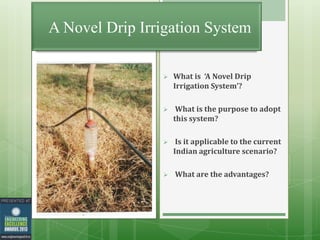 A Novel Drip Irrigation System


What is ‘A Novel Drip
Irrigation System’?



What is the purpose to adopt
this system?



Is it applicable to the current
Indian agriculture scenario?



What are the advantages?

 