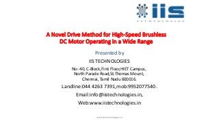 A Novel Drive Method for High-Speed Brushless
DC Motor Operating in a Wide Range
Presented by
IIS TECHNOLOGIES
No: 40, C-Block,First Floor,HIET Campus,
North Parade Road,St.Thomas Mount,
Chennai, Tamil Nadu 600016.
Landline:044 4263 7391,mob:9952077540.
Email:info@iistechnologies.in,
Web:www.iistechnologies.in
www.iistechnologies.in
 