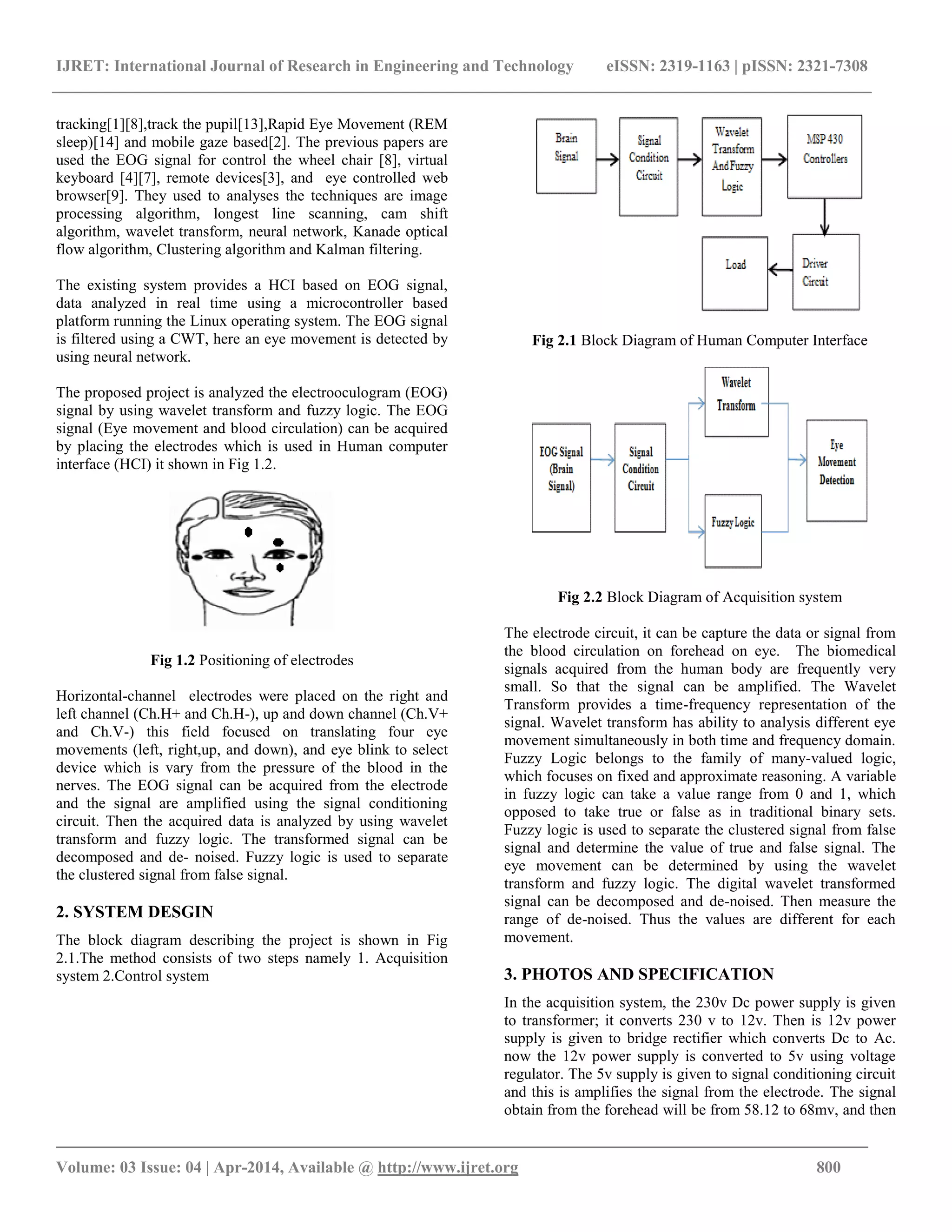 IJRET: International Journal of Research in Engineering and Technology eISSN: 2319-1163 | pISSN: 2321-7308
_______________________________________________________________________________________
Volume: 03 Issue: 04 | Apr-2014, Available @ http://www.ijret.org 800
tracking[1][8],track the pupil[13],Rapid Eye Movement (REM
sleep)[14] and mobile gaze based[2]. The previous papers are
used the EOG signal for control the wheel chair [8], virtual
keyboard [4][7], remote devices[3], and eye controlled web
browser[9]. They used to analyses the techniques are image
processing algorithm, longest line scanning, cam shift
algorithm, wavelet transform, neural network, Kanade optical
flow algorithm, Clustering algorithm and Kalman filtering.
The existing system provides a HCI based on EOG signal,
data analyzed in real time using a microcontroller based
platform running the Linux operating system. The EOG signal
is filtered using a CWT, here an eye movement is detected by
using neural network.
The proposed project is analyzed the electrooculogram (EOG)
signal by using wavelet transform and fuzzy logic. The EOG
signal (Eye movement and blood circulation) can be acquired
by placing the electrodes which is used in Human computer
interface (HCI) it shown in Fig 1.2.
Fig 1.2 Positioning of electrodes
Horizontal-channel electrodes were placed on the right and
left channel (Ch.H+ and Ch.H-), up and down channel (Ch.V+
and Ch.V-) this field focused on translating four eye
movements (left, right,up, and down), and eye blink to select
device which is vary from the pressure of the blood in the
nerves. The EOG signal can be acquired from the electrode
and the signal are amplified using the signal conditioning
circuit. Then the acquired data is analyzed by using wavelet
transform and fuzzy logic. The transformed signal can be
decomposed and de- noised. Fuzzy logic is used to separate
the clustered signal from false signal.
2. SYSTEM DESGIN
The block diagram describing the project is shown in Fig
2.1.The method consists of two steps namely 1. Acquisition
system 2.Control system
Fig 2.1 Block Diagram of Human Computer Interface
Fig 2.2 Block Diagram of Acquisition system
The electrode circuit, it can be capture the data or signal from
the blood circulation on forehead on eye. The biomedical
signals acquired from the human body are frequently very
small. So that the signal can be amplified. The Wavelet
Transform provides a time-frequency representation of the
signal. Wavelet transform has ability to analysis different eye
movement simultaneously in both time and frequency domain.
Fuzzy Logic belongs to the family of many-valued logic,
which focuses on fixed and approximate reasoning. A variable
in fuzzy logic can take a value range from 0 and 1, which
opposed to take true or false as in traditional binary sets.
Fuzzy logic is used to separate the clustered signal from false
signal and determine the value of true and false signal. The
eye movement can be determined by using the wavelet
transform and fuzzy logic. The digital wavelet transformed
signal can be decomposed and de-noised. Then measure the
range of de-noised. Thus the values are different for each
movement.
3. PHOTOS AND SPECIFICATION
In the acquisition system, the 230v Dc power supply is given
to transformer; it converts 230 v to 12v. Then is 12v power
supply is given to bridge rectifier which converts Dc to Ac.
now the 12v power supply is converted to 5v using voltage
regulator. The 5v supply is given to signal conditioning circuit
and this is amplifies the signal from the electrode. The signal
obtain from the forehead will be from 58.12 to 68mv, and then
 