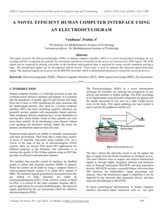 IJRET: International Journal of Research in Engineering and Technology eISSN: 2319-1163 | pISSN: 2321-7308
_______________________________________________________________________________________
Volume: 03 Issue: 04 | Apr-2014, Available @ http://www.ijret.org 799
A NOVEL EFFICIENT HUMAN COMPUTER INTERFACE USING
AN ELECTROOCULOGRAM
Vandhana1
, Prabhu. S2
1
PG Student, Sri Muthukumaran Institute of Technology
2
Assistant professor, Sri Muthukumaran Institute of Technology
Abstract
This paper presents the Electrooculography (EOG) on human computer interface (HCI) is a novel measurement technique for eye
tracking and the recognition for patients Eye movement and blood circulation in the nerves are measured by EOG signal. The EOG
signal can be acquired by placing electrodes in the forehead and acquired data is analyzed by using wavelet transform and fuzzy
logic. The transformed signal can be decomposed and de-noised. Fuzzy logic is used to separate the clustered signal from false
signal. The analyzed signal can be given on the MSP430 controller which is implemented and used to control the electrical devices.
Keywords: Electrooculography (EOG), Human Computer interface (HCI), Multi signal processing (MSP), Eye movement
-----------------------------------------------------------------------***----------------------------------------------------------------------
1. INTRODUCTION
Human computer interface is a field that promises to ease the
communications between machines and humans. It is assumed
that the population of people aged 60 and beyond will range
from one to three in 2030 considering life span extension and
the handicapped patients, they need for a human computer
interface (HCI) has been increasing cognitive functions are
generally normal, patients with amyotrophic lateral sclerosis
other tetraplegia clinical conditions have severe disabilities in
moving their whole bodies. Some of these patients can only
move their eyeballs. So by introducing a new channel without
overt speaking and hand/arm motions makes life easier for
patients and therefore improves their life style.
Paralyzed stroke patients are unable to normally communicate
with their environment. Their body that is under their control,
in terms of muscular movement using eyeballs [15]. As a
review of the state of the art of electrooculogram (EOG)
systems, there are several EOG based HCI applications for
different purposes in the literature. Our motivation is to
increase the quality of life of these patients using an HCI that
provides an efficient communication channel.
The interface that provides control of machines for disabled
people is called man machine interface (MMI) in general.
When the control can be made by using a computer based or
(microcomputer-based) system, it is called HCI, instead of
MMI. The electrical signals generated by the human brain that
are related to body functions are called an
electroencephalogram (EEG). If the assistive system is based
on EEG, it is known as the brain computer interface (BCI),
and its applications for severely disabled people. The electrical
signals generated by the eye movements which are called an
electrooculogram (EOG).
The Electrooculogram (EOG) as a novel measurement
technique for wearable eye tracking and recognition of user
activity and attention in mobile settings. The EOG recordings
to be implemented using electrodes integrated into glasses and
the signals processed in real time on a light weight device
worn on the body. This signal capturing eye wear system is
used to project the graphical interface [3].
Fig 1.1 Electrode device
The fig1.1 shown the electrode circuit it can be capture the
data or signal from the blood circulation on forehead on eye.
The most efficient ways to acquire and analyze bioelectrical
signals is through highly integrated software and hardware
such as National Instruments SIGVIEW and data acquisition
devices. SIGVIEW includes a powerful library with more than
500 functions for mathematics, signal processing, and
analysis. Once the bioelectrical signal is amplified it can be
digitized by any electrode data acquisition device, and then
analyzed and displayed in SIGVIEW.
In recent technological advancements in human computer
interface movement based interaction such as eye gaze
 