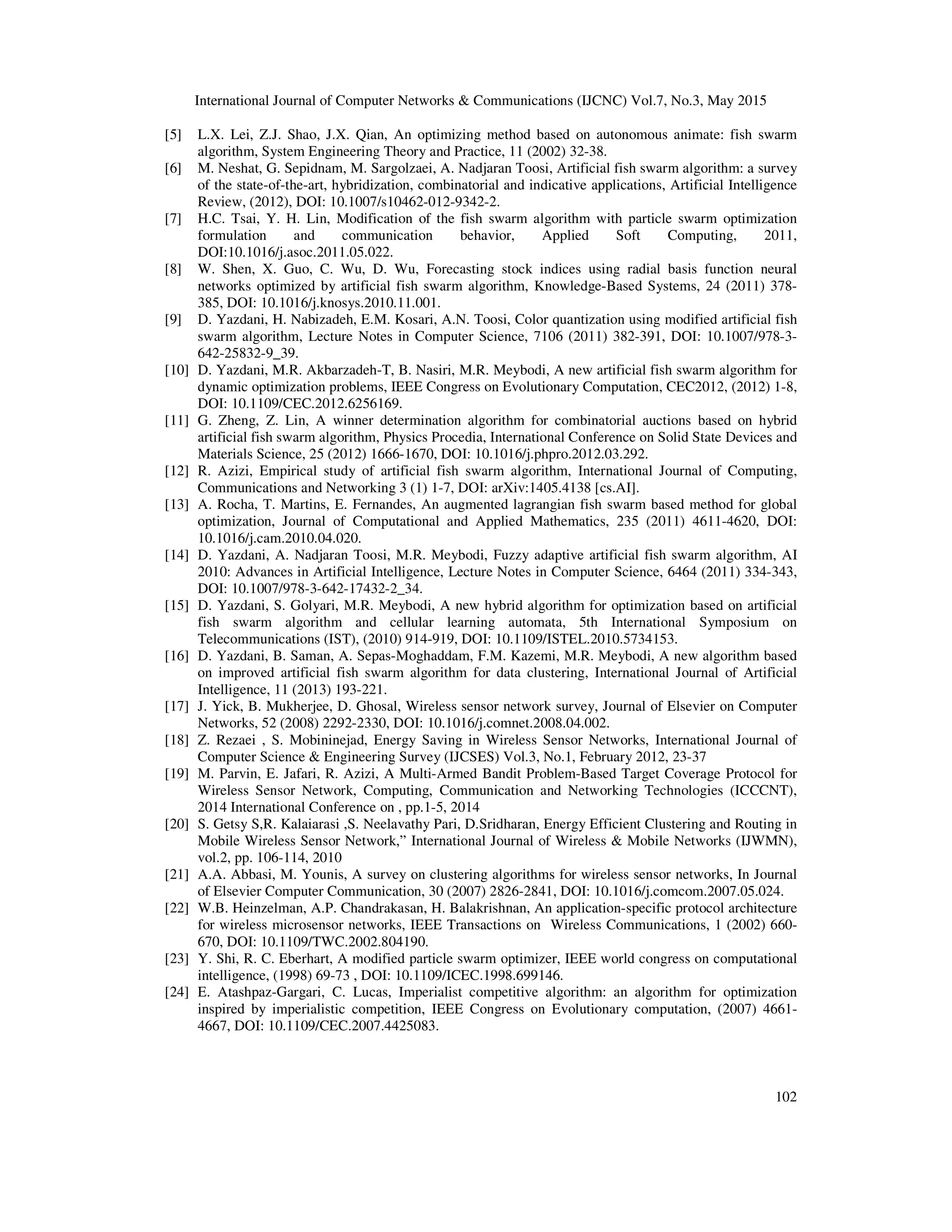 International Journal of Computer Networks & Communications (IJCNC) Vol.7, No.3, May 2015
102
[5] L.X. Lei, Z.J. Shao, J.X. Qian, An optimizing method based on autonomous animate: fish swarm
algorithm, System Engineering Theory and Practice, 11 (2002) 32-38.
[6] M. Neshat, G. Sepidnam, M. Sargolzaei, A. Nadjaran Toosi, Artificial fish swarm algorithm: a survey
of the state-of-the-art, hybridization, combinatorial and indicative applications, Artificial Intelligence
Review, (2012), DOI: 10.1007/s10462-012-9342-2.
[7] H.C. Tsai, Y. H. Lin, Modification of the fish swarm algorithm with particle swarm optimization
formulation and communication behavior, Applied Soft Computing, 2011,
DOI:10.1016/j.asoc.2011.05.022.
[8] W. Shen, X. Guo, C. Wu, D. Wu, Forecasting stock indices using radial basis function neural
networks optimized by artificial fish swarm algorithm, Knowledge-Based Systems, 24 (2011) 378-
385, DOI: 10.1016/j.knosys.2010.11.001.
[9] D. Yazdani, H. Nabizadeh, E.M. Kosari, A.N. Toosi, Color quantization using modified artificial fish
swarm algorithm, Lecture Notes in Computer Science, 7106 (2011) 382-391, DOI: 10.1007/978-3-
642-25832-9_39.
[10] D. Yazdani, M.R. Akbarzadeh-T, B. Nasiri, M.R. Meybodi, A new artificial fish swarm algorithm for
dynamic optimization problems, IEEE Congress on Evolutionary Computation, CEC2012, (2012) 1-8,
DOI: 10.1109/CEC.2012.6256169.
[11] G. Zheng, Z. Lin, A winner determination algorithm for combinatorial auctions based on hybrid
artificial fish swarm algorithm, Physics Procedia, International Conference on Solid State Devices and
Materials Science, 25 (2012) 1666-1670, DOI: 10.1016/j.phpro.2012.03.292.
[12] R. Azizi, Empirical study of artificial fish swarm algorithm, International Journal of Computing,
Communications and Networking 3 (1) 1-7, DOI: arXiv:1405.4138 [cs.AI].
[13] A. Rocha, T. Martins, E. Fernandes, An augmented lagrangian fish swarm based method for global
optimization, Journal of Computational and Applied Mathematics, 235 (2011) 4611-4620, DOI:
10.1016/j.cam.2010.04.020.
[14] D. Yazdani, A. Nadjaran Toosi, M.R. Meybodi, Fuzzy adaptive artificial fish swarm algorithm, AI
2010: Advances in Artificial Intelligence, Lecture Notes in Computer Science, 6464 (2011) 334-343,
DOI: 10.1007/978-3-642-17432-2_34.
[15] D. Yazdani, S. Golyari, M.R. Meybodi, A new hybrid algorithm for optimization based on artificial
fish swarm algorithm and cellular learning automata, 5th International Symposium on
Telecommunications (IST), (2010) 914-919, DOI: 10.1109/ISTEL.2010.5734153.
[16] D. Yazdani, B. Saman, A. Sepas-Moghaddam, F.M. Kazemi, M.R. Meybodi, A new algorithm based
on improved artificial fish swarm algorithm for data clustering, International Journal of Artificial
Intelligence, 11 (2013) 193-221.
[17] J. Yick, B. Mukherjee, D. Ghosal, Wireless sensor network survey, Journal of Elsevier on Computer
Networks, 52 (2008) 2292-2330, DOI: 10.1016/j.comnet.2008.04.002.
[18] Z. Rezaei , S. Mobininejad, Energy Saving in Wireless Sensor Networks, International Journal of
Computer Science & Engineering Survey (IJCSES) Vol.3, No.1, February 2012, 23-37
[19] M. Parvin, E. Jafari, R. Azizi, A Multi-Armed Bandit Problem-Based Target Coverage Protocol for
Wireless Sensor Network, Computing, Communication and Networking Technologies (ICCCNT),
2014 International Conference on , pp.1-5, 2014
[20] S. Getsy S,R. Kalaiarasi ,S. Neelavathy Pari, D.Sridharan, Energy Efficient Clustering and Routing in
Mobile Wireless Sensor Network,” International Journal of Wireless & Mobile Networks (IJWMN),
vol.2, pp. 106-114, 2010
[21] A.A. Abbasi, M. Younis, A survey on clustering algorithms for wireless sensor networks, In Journal
of Elsevier Computer Communication, 30 (2007) 2826-2841, DOI: 10.1016/j.comcom.2007.05.024.
[22] W.B. Heinzelman, A.P. Chandrakasan, H. Balakrishnan, An application-specific protocol architecture
for wireless microsensor networks, IEEE Transactions on Wireless Communications, 1 (2002) 660-
670, DOI: 10.1109/TWC.2002.804190.
[23] Y. Shi, R. C. Eberhart, A modified particle swarm optimizer, IEEE world congress on computational
intelligence, (1998) 69-73 , DOI: 10.1109/ICEC.1998.699146.
[24] E. Atashpaz-Gargari, C. Lucas, Imperialist competitive algorithm: an algorithm for optimization
inspired by imperialistic competition, IEEE Congress on Evolutionary computation, (2007) 4661-
4667, DOI: 10.1109/CEC.2007.4425083.
 