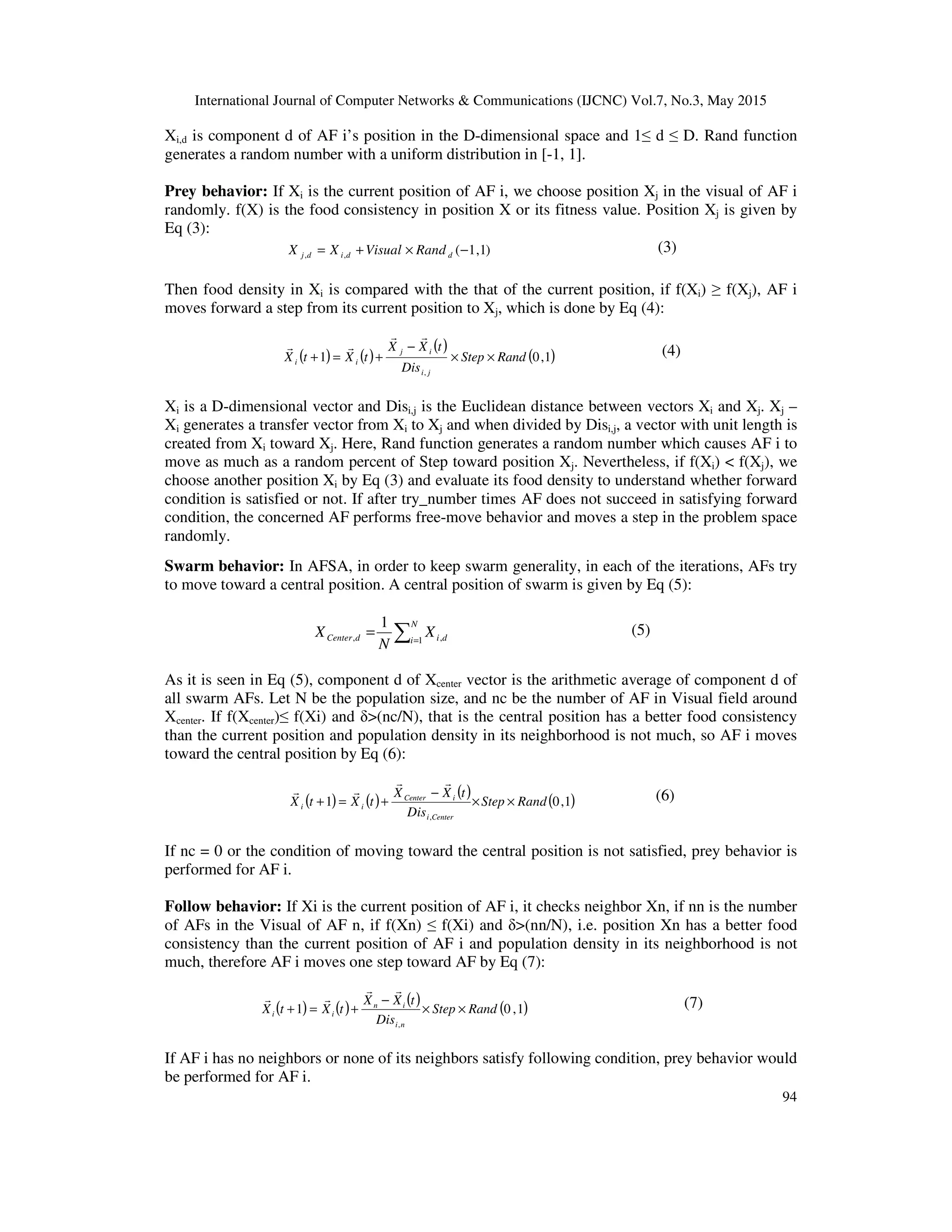 International Journal of Computer Networks & Communications (IJCNC) Vol.7, No.3, May 2015
94
Xi,d is component d of AF i’s position in the D-dimensional space and 1≤ d ≤ D. Rand function
generates a random number with a uniform distribution in [-1, 1].
Prey behavior: If Xi is the current position of AF i, we choose position Xj in the visual of AF i
randomly. f(X) is the food consistency in position X or its fitness value. Position Xj is given by
Eq (3):
)1,1(,, −×+= ddidj RandVisualXX (3)
Then food density in Xi is compared with the that of the current position, if f(Xi) ≥ f(Xj), AF i
moves forward a step from its current position to Xj, which is done by Eq (4):
( ) ( )
( )
( )1,01
,
RandStep
Dis
tXX
tXtX
ji
ij
ii ××
−
+=+
rr
rr (4)
Xi is a D-dimensional vector and Disi,j is the Euclidean distance between vectors Xi and Xj. Xj –
Xi generates a transfer vector from Xi to Xj and when divided by Disi,j, a vector with unit length is
created from Xi toward Xj. Here, Rand function generates a random number which causes AF i to
move as much as a random percent of Step toward position Xj. Nevertheless, if f(Xi) < f(Xj), we
choose another position Xi by Eq (3) and evaluate its food density to understand whether forward
condition is satisfied or not. If after try_number times AF does not succeed in satisfying forward
condition, the concerned AF performs free-move behavior and moves a step in the problem space
randomly.
Swarm behavior: In AFSA, in order to keep swarm generality, in each of the iterations, AFs try
to move toward a central position. A central position of swarm is given by Eq (5):
∑=
=
N
i didCenter X
N
X 1 ,,
1 (5)
As it is seen in Eq (5), component d of Xcenter vector is the arithmetic average of component d of
all swarm AFs. Let N be the population size, and nc be the number of AF in Visual field around
Xcenter. If f(Xcenter)≤ f(Xi) and δ>(nc/N), that is the central position has a better food consistency
than the current position and population density in its neighborhood is not much, so AF i moves
toward the central position by Eq (6):
( ) ( ) ( ) ( )1,01
,
RandStep
Dis
tXX
tXtX
Centeri
iCenter
ii ××
−
+=+
rr
rr (6)
If nc = 0 or the condition of moving toward the central position is not satisfied, prey behavior is
performed for AF i.
Follow behavior: If Xi is the current position of AF i, it checks neighbor Xn, if nn is the number
of AFs in the Visual of AF n, if f(Xn) ≤ f(Xi) and δ>(nn/N), i.e. position Xn has a better food
consistency than the current position of AF i and population density in its neighborhood is not
much, therefore AF i moves one step toward AF by Eq (7):
( ) ( ) ( ) ( )1,01
,
RandStep
Dis
tXX
tXtX
ni
in
ii ××
−
+=+
rr
rr (7)
If AF i has no neighbors or none of its neighbors satisfy following condition, prey behavior would
be performed for AF i.
 