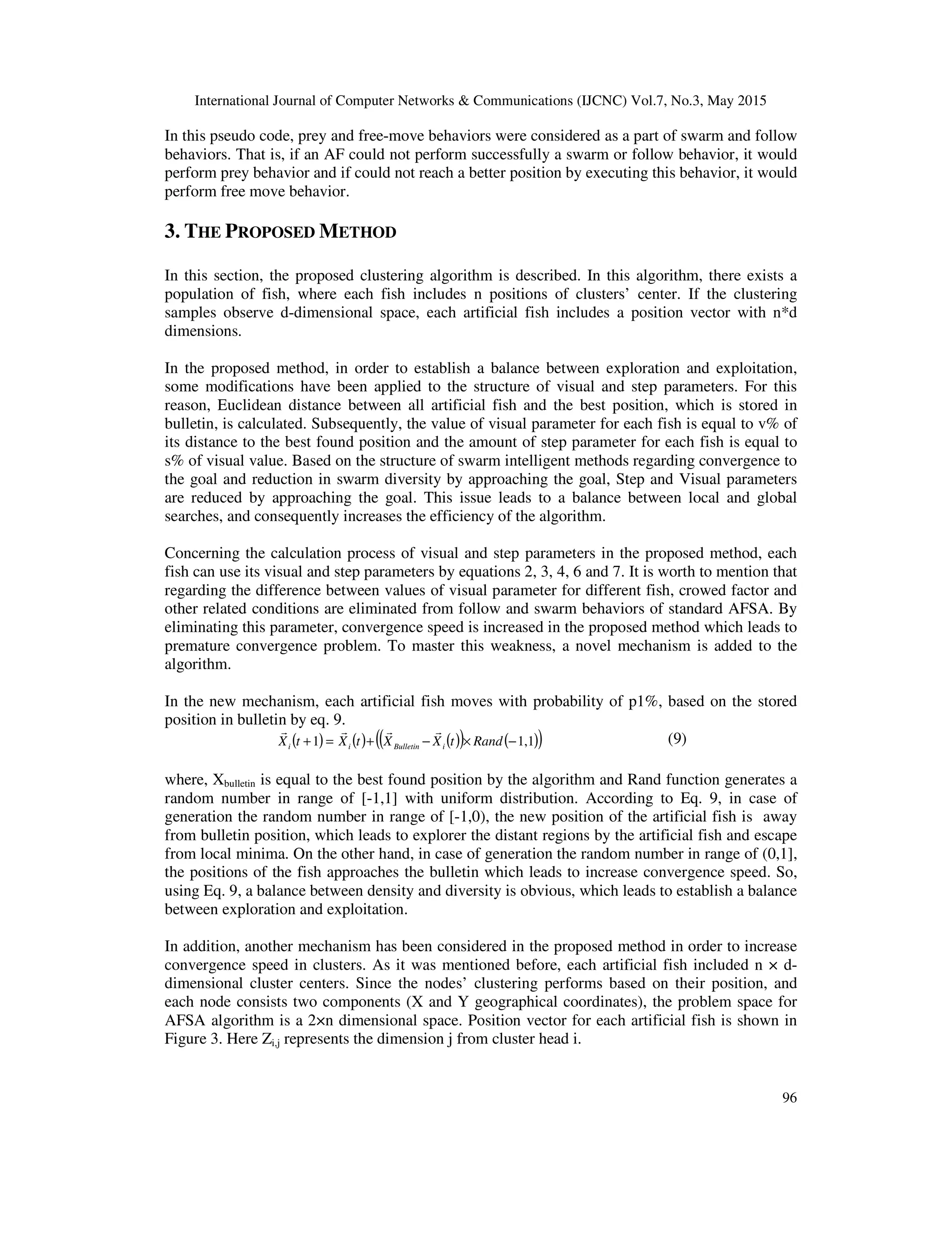 International Journal of Computer Networks & Communications (IJCNC) Vol.7, No.3, May 2015
96
In this pseudo code, prey and free-move behaviors were considered as a part of swarm and follow
behaviors. That is, if an AF could not perform successfully a swarm or follow behavior, it would
perform prey behavior and if could not reach a better position by executing this behavior, it would
perform free move behavior.
3. THE PROPOSED METHOD
In this section, the proposed clustering algorithm is described. In this algorithm, there exists a
population of fish, where each fish includes n positions of clusters’ center. If the clustering
samples observe d-dimensional space, each artificial fish includes a position vector with n*d
dimensions.
In the proposed method, in order to establish a balance between exploration and exploitation,
some modifications have been applied to the structure of visual and step parameters. For this
reason, Euclidean distance between all artificial fish and the best position, which is stored in
bulletin, is calculated. Subsequently, the value of visual parameter for each fish is equal to v% of
its distance to the best found position and the amount of step parameter for each fish is equal to
s% of visual value. Based on the structure of swarm intelligent methods regarding convergence to
the goal and reduction in swarm diversity by approaching the goal, Step and Visual parameters
are reduced by approaching the goal. This issue leads to a balance between local and global
searches, and consequently increases the efficiency of the algorithm.
Concerning the calculation process of visual and step parameters in the proposed method, each
fish can use its visual and step parameters by equations 2, 3, 4, 6 and 7. It is worth to mention that
regarding the difference between values of visual parameter for different fish, crowed factor and
other related conditions are eliminated from follow and swarm behaviors of standard AFSA. By
eliminating this parameter, convergence speed is increased in the proposed method which leads to
premature convergence problem. To master this weakness, a novel mechanism is added to the
algorithm.
In the new mechanism, each artificial fish moves with probability of p1%, based on the stored
position in bulletin by eq. 9.
( ) ( ) ( )( ) ( )( )1,11 −×−+=+ RandtXXtXtX iBulletinii
rrrr
(9)
where, Xbulletin is equal to the best found position by the algorithm and Rand function generates a
random number in range of [-1,1] with uniform distribution. According to Eq. 9, in case of
generation the random number in range of [-1,0), the new position of the artificial fish is away
from bulletin position, which leads to explorer the distant regions by the artificial fish and escape
from local minima. On the other hand, in case of generation the random number in range of (0,1],
the positions of the fish approaches the bulletin which leads to increase convergence speed. So,
using Eq. 9, a balance between density and diversity is obvious, which leads to establish a balance
between exploration and exploitation.
In addition, another mechanism has been considered in the proposed method in order to increase
convergence speed in clusters. As it was mentioned before, each artificial fish included n × d-
dimensional cluster centers. Since the nodes’ clustering performs based on their position, and
each node consists two components (X and Y geographical coordinates), the problem space for
AFSA algorithm is a 2×n dimensional space. Position vector for each artificial fish is shown in
Figure 3. Here Zi,j represents the dimension j from cluster head i.
 