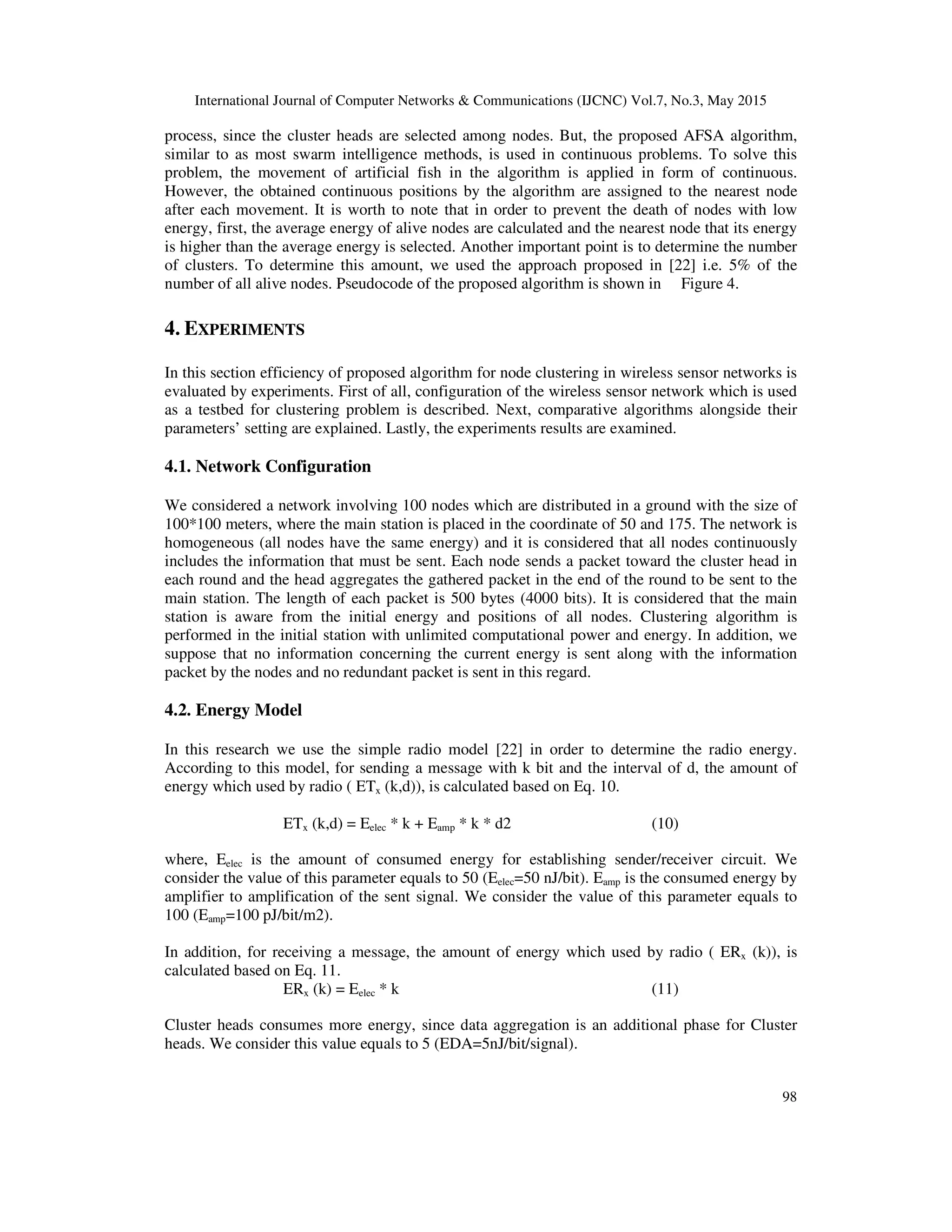 International Journal of Computer Networks & Communications (IJCNC) Vol.7, No.3, May 2015
98
process, since the cluster heads are selected among nodes. But, the proposed AFSA algorithm,
similar to as most swarm intelligence methods, is used in continuous problems. To solve this
problem, the movement of artificial fish in the algorithm is applied in form of continuous.
However, the obtained continuous positions by the algorithm are assigned to the nearest node
after each movement. It is worth to note that in order to prevent the death of nodes with low
energy, first, the average energy of alive nodes are calculated and the nearest node that its energy
is higher than the average energy is selected. Another important point is to determine the number
of clusters. To determine this amount, we used the approach proposed in [22] i.e. 5% of the
number of all alive nodes. Pseudocode of the proposed algorithm is shown in Figure 4.
4. EXPERIMENTS
In this section efficiency of proposed algorithm for node clustering in wireless sensor networks is
evaluated by experiments. First of all, configuration of the wireless sensor network which is used
as a testbed for clustering problem is described. Next, comparative algorithms alongside their
parameters’ setting are explained. Lastly, the experiments results are examined.
4.1. Network Configuration
We considered a network involving 100 nodes which are distributed in a ground with the size of
100*100 meters, where the main station is placed in the coordinate of 50 and 175. The network is
homogeneous (all nodes have the same energy) and it is considered that all nodes continuously
includes the information that must be sent. Each node sends a packet toward the cluster head in
each round and the head aggregates the gathered packet in the end of the round to be sent to the
main station. The length of each packet is 500 bytes (4000 bits). It is considered that the main
station is aware from the initial energy and positions of all nodes. Clustering algorithm is
performed in the initial station with unlimited computational power and energy. In addition, we
suppose that no information concerning the current energy is sent along with the information
packet by the nodes and no redundant packet is sent in this regard.
4.2. Energy Model
In this research we use the simple radio model [22] in order to determine the radio energy.
According to this model, for sending a message with k bit and the interval of d, the amount of
energy which used by radio ( ETx (k,d)), is calculated based on Eq. 10.
ETx (k,d) = Eelec * k + Eamp * k * d2 (10)
where, Eelec is the amount of consumed energy for establishing sender/receiver circuit. We
consider the value of this parameter equals to 50 (Eelec=50 nJ/bit). Eamp is the consumed energy by
amplifier to amplification of the sent signal. We consider the value of this parameter equals to
100 (Eamp=100 pJ/bit/m2).
In addition, for receiving a message, the amount of energy which used by radio ( ERx (k)), is
calculated based on Eq. 11.
ERx (k) = Eelec * k (11)
Cluster heads consumes more energy, since data aggregation is an additional phase for Cluster
heads. We consider this value equals to 5 (EDA=5nJ/bit/signal).
 
