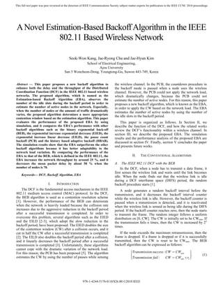 This full text paper was peer reviewed at the direction of IEEE Communications Society subject matter experts for publication in the IEEE CCNC 2010 proceedings




A Novel Estimation-Based Backoff Algorithm in the IEEE
            802.11 Based Wireless Network

                                            Seok-Won Kang, Jae-Ryong Cha and Jae-Hyun Kim
                                                     School of Electrical Engineering,
                                                             Ajou University
                                        San 5 Woncheon-Dong, Youngtong-Gu, Suwon 443-749, Korea


Abstract — This paper proposes a new backoff algorithm to                         the wireless channel. In the PCB, the countdown procedure in
enhance both the delay and the throughput of the Distributed                      the backoff mode is paused when a node uses the wireless
Coordination Function (DCF) in the IEEE 802.11 based wireless                     channel. However, the PCB could not apply the network load,
networks. The proposed algorithm, which is named as the                           which dramatically changes, because the PCB could not
Estimation-based Backoff Algorithm (EBA), observes the                            estimate the number of active nodes. For this reason, this paper
number of the idle slots during the backoff period in order to                    proposes a new backoff algorithm, which is known as the EBA,
estimate the number of active nodes in the network. Especially,                   in order to apply the CW based on the network load. The EBA
when the number of nodes or the amount of traffic dramatically                    estimates the number of active nodes by using the number of
varies, the proposed algorithm determines a more appropriate
                                                                                  the idle slots in the backoff period.
contention window based on the estimation algorithm. This paper
evaluates the performance of the proposed EBA by using                                This paper is organized as follows. In Section II, we
simulation, and it compares the EBA’s performance with other                      describe the function of the DCF, and how the related works
backoff algorithms such as the binary exponential back-off                        review the DCF’s functionality within a wireless channel. In
(BEB), the exponential increase exponential decrease (EIED), the                  section III, we describe the proposed EBA. The simulation
exponential increase linear decrease (EILD), the pause count                      results and the performance analysis of the proposed EBA are
backoff (PCB) and the history based adaptive backoff (HBAB).                      discussed in section IV. Finally, section V concludes the paper
The simulation results show that the EBA outperforms the other                    and presents future works.
backoff algorithms because it has better adaptability to the
network load variation. By comparing the performance of the
EBA to that of the BEB, which is defined in the IEEE 802.11, the                                II.    THE CONVENTIONAL ALGORITHMS
EBA increases the network throughput by around 25 %, and it
decreases the mean packet delay by about 50 % when the                            A. The IEEE 802.11 DCF with the BEB
number of nodes is 70.                                                                In the DCF, when a node has to transmit a data frame, it
                                                                                  first senses the wireless link and waits until the link becomes
    Keywords— DCF, Backoff Algorithm, EBA
                                                                                  idle. When the node finds out that the wireless link is idle
                                                                                  during a DCF interframe space (DIFS) period, the random
                           I.     INTRODUCTION                                    backoff procedure starts [1].
    The DCF is the fundamental access mechanism in the IEEE                           A node generates a random backoff interval before the
802.11 medium access control (MAC) protocol. In the DCF,                          transmission, and it decreases the backoff interval counter
the BEB algorithm is used as a contention resolution scheme                       while the wireless link is idle. However, the backoff counter is
[1]. However, the performance of the BEB can deteriorate                          paused when a transmission is detected, and it is reactivated
when the network is heavily loaded because the collision rate                     when the wireless link is sensed as being idle during the DIFS
increases due to the aggressive reduction in the backoff period                   period. If the backoff counter reaches zero, then the node starts
after a successful transmission is completed. In order to                         to transmit the frame. The random integer follows a uniform
overcome this problem, several algorithms such as the EIED                        distribution on [0, CW]. The CW is initially set to be CWmin. If
and the EILD [2-3], which adopt the slow reduction in the                         the transmission fails n times, then the CW is increased by 2n
backoff period, have been proposed. The EIED doubles the size                     times.
of the contention window (CW) after a collision occurs, and it
cut in half the CW after a successful transmission is completed                       If the node exceeds the maximum retransmission, then the
[2]. The EILD also doubles the backoff period after a collision,                  frame is dropped. If a frame is dropped or if it is successfully
and it linearly decreases the backoff period after a successful                   transmitted, then the CW is reset to be CWmin. The BEB
transmission is completed [3]. Unfortunately, these algorithms                    backoff algorithm can be expressed as follows:
cannot cope with the dramatic variation of the network load.
For this reason, the PCB has been proposed [5]. The algorithm                                  ⎛Transmission success : CW = CWmin      ⎞
                                                                                                                                       ⎟.
                                                                                               ⎜
                                                                                               ⎜                                       ⎟                  (1)
estimates the CW by using the number of pauses while sensing                                   ⎜Transmission fail :                    ⎟
                                                                                                                                       ⎟
                                                                                                                       CW = CWold × rI ⎠
                                                                                               ⎝




                                                       978-1-4244-5176-0/10/$26.00 ©2010 IEEE
 