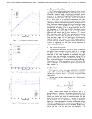 This full text paper was peer reviewed at the direction of IEEE Communications Society subject matter experts for publication in the IEEE CCNC 2010 proceedings




                                         6
                                      x 10                                                           A. The network throughput
                                 5
                                                                                                         Fig. 3 indicates the throughput according to various backoff
                                                    BEB
                                                    EIED
                                                                                                     algorithms in the IEEE 802.11 WLAN. The efficiency standard
                                4.5
                                                    EILD                                             of the DCF performs worse (as expected) when more stations
                                                    PCB                                              contend for the channel. Although the EIED algorithm takes an
                                                    EBA
                                 4
                                                                                                     exponential decrease in the CW policy instead of resetting to
                                                                                                     CWmin when there is a successful transmission, the curve
         Throughput(bits/sec)




                                                                                                     decreases when there are more active stations in the system.
                                3.5
                                                                                                     This means that the stations that are applying the EIED and the
                                                                                                     DCF algorithms make decisions with an unclear system status
                                 3                                                                   and they quickly adjust the CW from the result of a single
                                                                                                     transmission. In contrast to the PCB, the EIED and the DCF,
                                                                                                     the throughput of the EILD and the EBA algorithms remains
                                2.5
                                                                                                     high with respect to various system loads. These improvements
                                                                                                     mean that the stations that are using both the EILD and the
                                 2                                                                   EBA algorithms adjust the CW value appropriately according
                                  30           35      40    45     50
                                                               Number of nodes
                                                                              55   60   65      70
                                                                                                     to the load variation within the network. In the cases of both
                                                                                                     light and heavy loads, the EBA successfully determined the
                                                                                                     optimal backoff slot because the traffic measurement is
                                             Figure 3. The throughput vs. the number of nodes        accurate. Overall, the EBA algorithm obtains high efficiency
                                                                                                     when it is compared with the other backoff algorithms in
                                4.5                                                                  various network conditions.
                                  4                   BEB
                                                      EIED
                                                                                                     B. The average access delay
                                3.5                   EILD                                               The variation of the end to end packet delay according to
    Average access delay(sec)




                                  3
                                                      PCB                                            the number of active nodes is presented in Fig. 4. As expected,
                                                      EBA                                            the delay increases as the number of nodes increases. The
                                2.5                                                                  objective of the EBA algorithm is estimating the actual
                                                                                                     network status and setting the corresponding optimal CW to
                                  2
                                                                                                     precisely minimize the overheads in the system. In Fig. 4, the
                                1.5                                                                  EBA shows the advantage of overhead reduction and the EBA
                                                                                                     obtains the lowest delay among these backoff algorithms. The
                                  1
                                                                                                     delay of the EBA is around 50% less than that of a standard
                                0.5                                                                  DCF when n = 70.

                                  0
                                   30          35      40    45   50      55       60   65      70   C. The fairness
                                                             Number of nodes                            Fairness among stations is an important problem in the BEB
                                  Figure 4. The average access delay vs. the number of nodes         study, and it has been discussed by many research projects.
                                                                                                     The Fairness index can show if a resource is fairly allocated to
                                                                                                     each station.
                                                                                                         We use Jain’s fairness index formula. Jain’s fairness index
                                0.6
                                                                                                     is calculated as

                                                                                                                                                ⎛ n ⎟2⎞
                                0.5                                                                                                             ⎜ y⎟
                                                                                                                                                ⎜∑ i ⎟
                                                                                                                                                ⎜ i=1 ⎟
                                                                                                                                                ⎝     ⎠
             Fairness Index




                                                                                                                     g ( y1 , y2 ,..., yn ) =       n
                                                                                                                                                             .   (16)
                                                                                                                                                n ⋅ ∑ yi 2
                                0.4

                                                                                                                                                   i =1
                                0.3                                                     BEB
                                                                                        PCB
                                                                                                         Jain’s fairness index always lies between 0 and 1. A
                                                                                        EIED         fairness index of 1 indicates a throughput-fair algorithm [9]. In
                                0.2                                                     EILD         Fig. 5, we present the fairness index of each backoff algorithm
                                                                                        EBA
                                                                                                     among the stations. By using the simulation setup that was
                                0.1
                                  30           35      40    45     50      55     60   65      70   described in the previous section, we executed the simulation
                                                              Number of nodes                        for 10 iterations, and we calculated the average of the results.
                                                                                                     From Fig. 5, the proposed EBA algorithm has the most stability
                                        Figure 5. The Fairness index vs. the number of nodes         when it is compared with the other contention algorithms. We
                                                                                                     also observe that the fairness index of the BEB, the EILD, the
                                                                                                     EIED and the PCB are both low and oscillatory. This
 