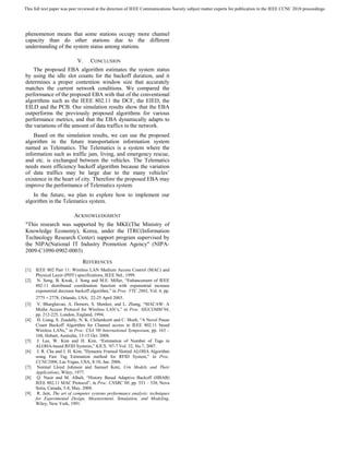 This full text paper was peer reviewed at the direction of IEEE Communications Society subject matter experts for publication in the IEEE CCNC 2010 proceedings




phenomenon means that some stations occupy more channel
capacity than do other stations due to the different
understanding of the system status among stations.

                            V.     CONCLUSION
    The proposed EBA algorithm estimates the system status
by using the idle slot counts for the backoff duration, and it
determines a proper contention window size that accurately
matches the current network conditions. We compared the
performance of the proposed EBA with that of the conventional
algorithms such as the IEEE 802.11 the DCF, the EIED, the
EILD and the PCB. Our simulation results show that the EBA
outperforms the previously proposed algorithms for various
performance metrics, and that the EBA dynamically adapts to
the variations of the amount of data traffics in the network.
    Based on the simulation results, we can use the proposed
algorithm in the future transportation information system
named as Telematics. The Telematics is a system where the
information such as traffic jam, living, and emergency rescue,
and etc. is exchanged between the vehicles. The Telematics
needs more efficiency backoff algorithm because the variation
of data traffics may be large due to the many vehicles’
existence in the heart of city. Therefore the proposed EBA may
improve the performance of Telematics system.
   In the future, we plan to explore how to implement our
algorithm in the Telematics system.

                          ACKNOWLEDGMENT
"This research was supported by the MKE(The Ministry of
Knowledge Economy), Korea, under the ITRC(Information
Technology Research Center) support program supervised by
the NIPA(National IT Industry Promotion Agency" (NIPA-
2009-C1090-0902-0003)
                              REFERENCES
[1]   IEEE 802 Part 11: Wireless LAN Medium Access Control (MAC) and
      Physical Layer (PHY) specifications, IEEE Std., 1999.
[2]    N. Song, B. Kwak, J. Song and M.E. Miller, “Enhancement of IEEE
      802.11 distributed coordination function with exponential increase
      exponential decrease backoff algorithm,” in Proc. VTC 2003, Vol. 4, pp.
      2775 – 2778, Orlando, USA, 22-25 April 2003.
[3]    V. Bharghavan, A. Demers, S. Shenker, and L. Zhang, “MACAW: A
      Media Access Protocol for Wireless LAN’s,” in Proc. SIGCOMM’94,
      pp. 212-225, London, England, 1994.
[4]    H. Liang, S. Zeadally, N. K. Chilamkurti and C. Shieh, “A Novel Pause
      Count Backoff Algorithm for Channel access in IEEE 802.11 based
      Wireless LANs,” in Proc. CSA '08 International Symposium, pp. 163 –
      168, Hobart, Australia, 13-15 Oct. 2008.
[5]    J. Lee, W. Kim and H. Kim. “Estimation of Number of Tags in
      ALOHA-based RFID Systems,” KICS, ’07-7 Vol. 32, No.7, 2007.
[6]    J. R. Cha and J. H. Kim, "Dynamic Framed Slotted ALOHA Algorithm
      using Fast Tag Estimation method for RFID System," in Proc.
      CCNC2006, Las Vegas, USA, 8-10, Jan. 2006.
[7]    Normal Lloyd Johnson and Samuel Kotz, Urn Models and Their
      Applications, Wiley, 1977.
[8]    Q. Nasir and M. Albalt, “History Based Adaptive Backoff (HBAB)
      IEEE 802.11 MAC Protocol”, in Proc. CNSRC’08, pp. 533 – 538, Nova
      Sotia, Canada, 5-8, May. 2008.
[9]    R. Jain, The art of computer systems performance analysis: techniques
      for Experimental Design, Measurement, Simulation, and Modeling,
      Wiley, New York, 1991.
 