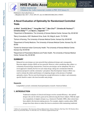 A Novel Evaluation of Optimality for Randomized Controlled
Trials
Jo Wick1, Scott M. Berry1,2, Hung-Wen Yeh1,5, Won Choi5,6, Christina M. Pacheco4,5,
Christine Daley4,5,6, and Byron J. Gajewski1,3,4,5
1Department of Biostatistics, The University of Kansas Medical Center, Kansas City, KS 66160
2Berry Consultants, 4301 Westbank Drive, Suite 140, Bldg B, Austin, TX 78746
3School of Nursing, The University of Kansas Medical Center, Kansas City, KS 66160
4Department of Family Medicine, The University of Kansas Medical Center, Kansas City, KS
66160
5Center for American Indian Community Health, The University of Kansas Medical Center,
Kansas City, KS 66160
6Department of Preventative Medicine and Public Health, The University of Kansas Medical
Center, Kansas City, KS 66160
SUMMARY
Balanced two-arm designs are more powerful than unbalanced designs and, consequently,
Bayesian adaptive designs (BAD) are less powerful. However, when considering other subject- or
community-focused design characteristics, fixed two-arm designs can be suboptimal. We use a
novel approach to identify the best two-arm study design, taking into consideration both the
statistical perspective and the community’s perception. Data Envelopment Analysis (DEA) was
used to estimate the relative performance of competing designs in the presence of multiple
optimality criteria. The two-arm fixed design has enough deficiencies in subject- and community-
specific benefit to make it the least favorable study design.
Keywords
Longitudinal; accrual; community based participatory research; American Indians
1. INTRODUCTION
Traditional evaluation of clinical trial designs revolves around efficiency—the optimal
design is the one for which a goal can be achieved using the fewest subjects. With the rapid
rise in popularity of adaptive designs (e.g., Jennison & Turnbull, 2000), other criteria have
been added to the decision-making process. For example, adaptive seamless phase II/III
designs have been shown to reduce the time-to-conclusion while maintaining traditional
+
Address for correspondence: The University of Kansas Medical Center, School of Medicine, Mail Stop 1026, 3901 Rainbow Blvd.,
Kansas City, KS 66160, Phone: 913-588-1603, Fax: 913-588-0252, bgajewski@kumc.edu.
HHS Public Access
Author manuscript
J Biopharm Stat. Author manuscript; available in PMC 2018 January 01.
Published in final edited form as:
J Biopharm Stat. 2017 ; 27(4): 659–672. doi:10.1080/10543406.2016.1198367.
Author
Manuscript
Author
Manuscript
Author
Manuscript
Author
Manuscript
 