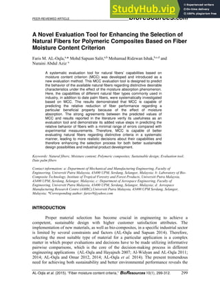 PEER-REVIEWED ARTICLE bioresources.com
AL-Oqla et al. (2015). “Fiber moisture content criteria,” BioResources 10(1), 299-312. 299
A Novel Evaluation Tool for Enhancing the Selection of
Natural Fibers for Polymeric Composites Based on Fiber
Moisture Content Criterion
Faris M. AL-Oqla,a,
* Mohd Sapuan Salit,a,b
Mohamad Ridzwan Ishak,b,c,d
and
Nuraini Abdul Aziz a
A systematic evaluation tool for natural fibers’ capabilities based on
moisture content criterion (MCC) was developed and introduced as a
new evaluation method. This MCC evaluation tool is designed to predict
the behavior of the available natural fibers regarding distinctive desirable
characteristics under the effect of the moisture absorption phenomenon.
Here, the capabilities of different natural fiber types commonly used in
industry, in addition to date palm fibers, were systematically investigated
based on MCC. The results demonstrated that MCC is capable of
predicting the relative reduction of fiber performance regarding a
particular beneficial property because of the effect of moisture
absorption. The strong agreements between the predicted values of
MCC and results reported in the literature verify its usefulness as an
evaluation tool and demonstrate its added value steps in predicting the
relative behavior of fibers with a minimal range of errors compared with
experimental measurements. Therefore, MCC is capable of better
evaluating natural fibers regarding distinctive criteria in a systematic
manner, leading to more realistic decisions about their capabilities and
therefore enhancing the selection process for both better sustainable
design possibilities and industrial product development.
Keywords: Natural fibers; Moisture content; Polymeric composites; Sustainable design; Evaluation tool;
Date palm fibers
Contact information: a: Department of Mechanical and Manufacturing Engineering, Faculty of
Engineering, Universiti Putra Malaysia, 43400 UPM, Serdang, Selangor, Malaysia; b: Laboratory of Bio-
Composite Technology, Institute of Tropical Forestry and Forest Products, Universiti Putra Malaysia,
43400 UPM, Serdang, Selangor, Malaysia; c: Department of Aerospace Engineering, Faculty of
Engineering, Universiti Putra Malaysia, 43400 UPM, Serdang, Selangor, Malaysia; d: Aerospace
Manufacturing Research Centre (AMRC),Universiti Putra Malaysia, 43400 UPM Serdang, Selangor,
Malaysia; *Corresponding author: farisv9@yahoo.com
INTRODUCTION
Proper material selection has become crucial in engineering to achieve a
competent, sustainable design with higher customer satisfaction attributes. The
implementation of new materials, as well as bio-composites, in a specific industrial sector
is limited by several constraints and factors (AL-Oqla and Sapuan 2014). Therefore,
selecting the most suitable type of material for a particular application is a complex
matter in which proper evaluations and decisions have to be made utilizing informative
pairwise comparisons, which is the core of the decision-making process in different
engineering applications (AL-Oqla and Hayajneh 2007; Al-Widyan and AL-Oqla 2011;
2014; AL-Oqla and Omar 2012, 2014; AL-Oqla et al. 2014). The present tremendous
need for achieving both sustainability and better environmental performance reveals the
 