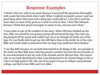 Response Examples
“I think I did very well on my posts because I answered the questions thoroughly
with words that described what I said. When I replied on people's posts I said one
good thing about their post and a thing they could add on. I saw that I used the
same ideas in most of my posts so I need to work on that. I don't like Edmodo
because I think that pencil and paper is easier to use, and you can't cheat.”

“I can relate to one of the conflicts in the story. When Old Dan climbed up the
tree, Billy was afraid he was going to jump off and break his legs. One time my
dog jumped off the porch and couldn't get up so we thought he broke one of his
legs. He was finally able to get up, but still had a limp in his stride, he is fine now.
Billy and I both made a connection that our dog's leg could have been broken.”

“I am like Billy because we are both determined to do things in life. An example in
the book was that Billy knew that his parents wouldn't buy him his two hounds, so
he was determined to get his wish of the hounds and he did just that. The reason
why we are both determined is that I am determined to do certain things in life or
I have set high goals in life, like one of my goals is to go to colleges and graduate
college, and that is how Billy and I are alike.”
 