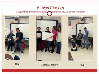 Videos Choices
Google Site-https://sites.google.com/a/ripon.k12.wi.us/mrs-wisneski




Rap                     Comic/Cartoon                         Skit
 