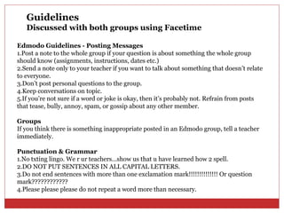 Guidelines
   Discussed with both groups using Facetime

Edmodo Guidelines - Posting Messages
1.Post a note to the whole group if your question is about something the whole group
should know (assignments, instructions, dates etc.)
2.Send a note only to your teacher if you want to talk about something that doesn’t relate
to everyone.
3.Don’t post personal questions to the group.
4.Keep conversations on topic.
5.If you’re not sure if a word or joke is okay, then it’s probably not. Refrain from posts
that tease, bully, annoy, spam, or gossip about any other member.

Groups
If you think there is something inappropriate posted in an Edmodo group, tell a teacher
immediately.

Punctuation & Grammar
1.No txting lingo. We r ur teachers…show us that u have learned how 2 spell.
2.DO NOT PUT SENTENCES IN ALL CAPITAL LETTERS.
3.Do not end sentences with more than one exclamation mark!!!!!!!!!!!!!! Or question
mark????????????
4.Please please please do not repeat a word more than necessary.
 