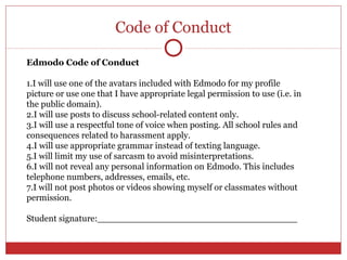 Code of Conduct

Edmodo Code of Conduct

1.I will use one of the avatars included with Edmodo for my profile
picture or use one that I have appropriate legal permission to use (i.e. in
the public domain).
2.I will use posts to discuss school-related content only.
3.I will use a respectful tone of voice when posting. All school rules and
consequences related to harassment apply.
4.I will use appropriate grammar instead of texting language.
5.I will limit my use of sarcasm to avoid misinterpretations.
6.I will not reveal any personal information on Edmodo. This includes
telephone numbers, addresses, emails, etc.
7.I will not post photos or videos showing myself or classmates without
permission.

Student signature:____________________________________
 