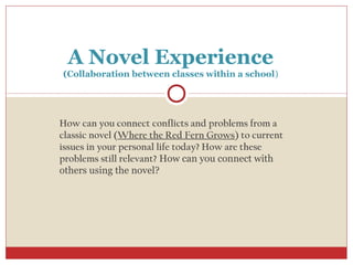 A Novel Experience
(Collaboration between classes within a school)




How can you connect conflicts and problems from a
classic novel (Where the Red Fern Grows) to current
issues in your personal life today? How are these
problems still relevant? How can you connect with
others using the novel?
 