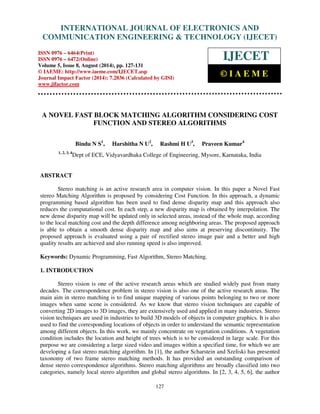 Proceedings of the 2nd International Conference on Current Trends in Engineering and Management ICCTEM -2014 
INTERNATIONAL JOURNAL OF ELECTRONICS AND 
17 – 19, July 2014, Mysore, Karnataka, India 
COMMUNICATION ENGINEERING  TECHNOLOGY (IJECET) 
ISSN 0976 – 6464(Print) 
ISSN 0976 – 6472(Online) 
Volume 5, Issue 8, August (2014), pp. 127-131 
© IAEME: http://www.iaeme.com/IJECET.asp 
Journal Impact Factor (2014): 7.2836 (Calculated by GISI) 
www.jifactor.com 
127 
 
IJECET 
© I A E M E 
A NOVEL FAST BLOCK MATCHING ALGORITHM CONSIDERING COST 
FUNCTION AND STEREO ALGORITHMS 
Bindu N S1, Harshitha N U2, Rashmi H U3, Praveen Kumar4 
1, 2, 3, 4Dept of ECE, Vidyavardhaka College of Engineering, Mysore, Karnataka, India 
ABSTRACT 
Stereo matching is an active research area in computer vision. In this paper a Novel Fast 
stereo Matching Algorithm is proposed by considering Cost Function. In this approach, a dynamic 
programming based algorithm has been used to find dense disparity map and this approach also 
reduces the computational cost. In each step, a new disparity map is obtained by interpolation. The 
new dense disparity map will be updated only in selected areas, instead of the whole map, according 
to the local matching cost and the depth difference among neighboring areas. The proposed approach 
is able to obtain a smooth dense disparity map and also aims at preserving discontinuity. The 
proposed approach is evaluated using a pair of rectified stereo image pair and a better and high 
quality results are achieved and also running speed is also improved. 
Keywords: Dynamic Programming, Fast Algorithm, Stereo Matching. 
1. INTRODUCTION 
Stereo vision is one of the active research areas which are studied widely past from many 
decades. The correspondence problem in stereo vision is also one of the active research areas. The 
main aim in stereo matching is to find unique mapping of various points belonging to two or more 
images when same scene is considered. As we know that stereo vision techniques are capable of 
converting 2D images to 3D images, they are extensively used and applied in many industries. Stereo 
vision techniques are used in industries to build 3D models of objects in computer graphics. It is also 
used to find the corresponding locations of objects in order to understand the semantic representation 
among different objects. In this work, we mainly concentrate on vegetation conditions. A vegetation 
condition includes the location and height of trees which is to be considered in large scale. For this 
purpose we are considering a large sized video and images within a specified time, for which we are 
developing a fast stereo matching algorithm. In [1], the author Scharstein and Szeliski has presented 
taxonomy of two frame stereo matching methods. It has provided an outstanding comparison of 
dense stereo correspondence algorithms. Stereo matching algorithms are broadly classified into two 
categories, namely local stereo algorithm and global stereo algorithms. In [2, 3, 4, 5, 6], the author 
 