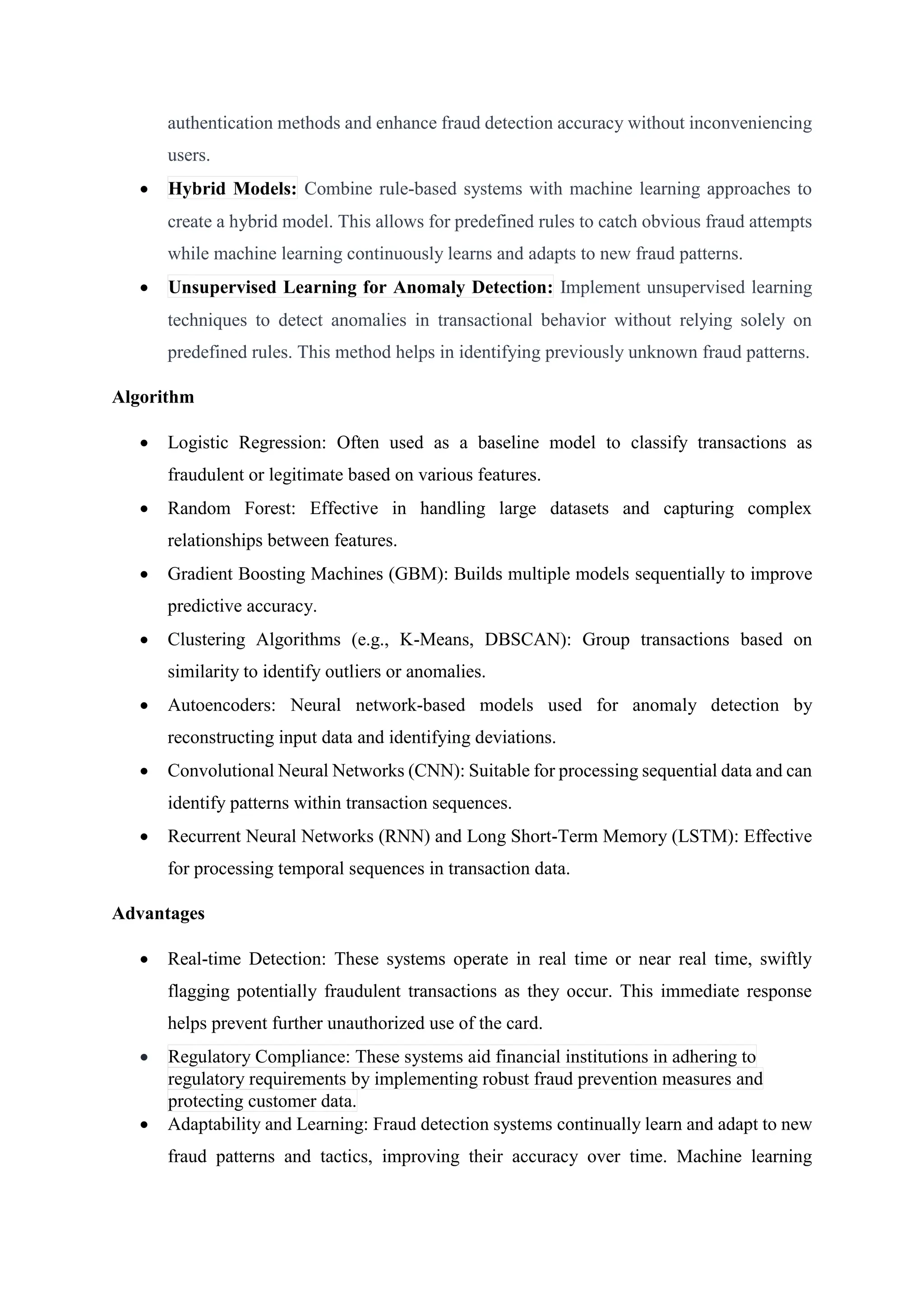 authentication methods and enhance fraud detection accuracy without inconveniencing
users.
 Hybrid Models: Combine rule-based systems with machine learning approaches to
create a hybrid model. This allows for predefined rules to catch obvious fraud attempts
while machine learning continuously learns and adapts to new fraud patterns.
 Unsupervised Learning for Anomaly Detection: Implement unsupervised learning
techniques to detect anomalies in transactional behavior without relying solely on
predefined rules. This method helps in identifying previously unknown fraud patterns.
Algorithm
 Logistic Regression: Often used as a baseline model to classify transactions as
fraudulent or legitimate based on various features.
 Random Forest: Effective in handling large datasets and capturing complex
relationships between features.
 Gradient Boosting Machines (GBM): Builds multiple models sequentially to improve
predictive accuracy.
 Clustering Algorithms (e.g., K-Means, DBSCAN): Group transactions based on
similarity to identify outliers or anomalies.
 Autoencoders: Neural network-based models used for anomaly detection by
reconstructing input data and identifying deviations.
 Convolutional Neural Networks (CNN): Suitable for processing sequential data and can
identify patterns within transaction sequences.
 Recurrent Neural Networks (RNN) and Long Short-Term Memory (LSTM): Effective
for processing temporal sequences in transaction data.
Advantages
 Real-time Detection: These systems operate in real time or near real time, swiftly
flagging potentially fraudulent transactions as they occur. This immediate response
helps prevent further unauthorized use of the card.
 Regulatory Compliance: These systems aid financial institutions in adhering to
regulatory requirements by implementing robust fraud prevention measures and
protecting customer data.
 Adaptability and Learning: Fraud detection systems continually learn and adapt to new
fraud patterns and tactics, improving their accuracy over time. Machine learning
 