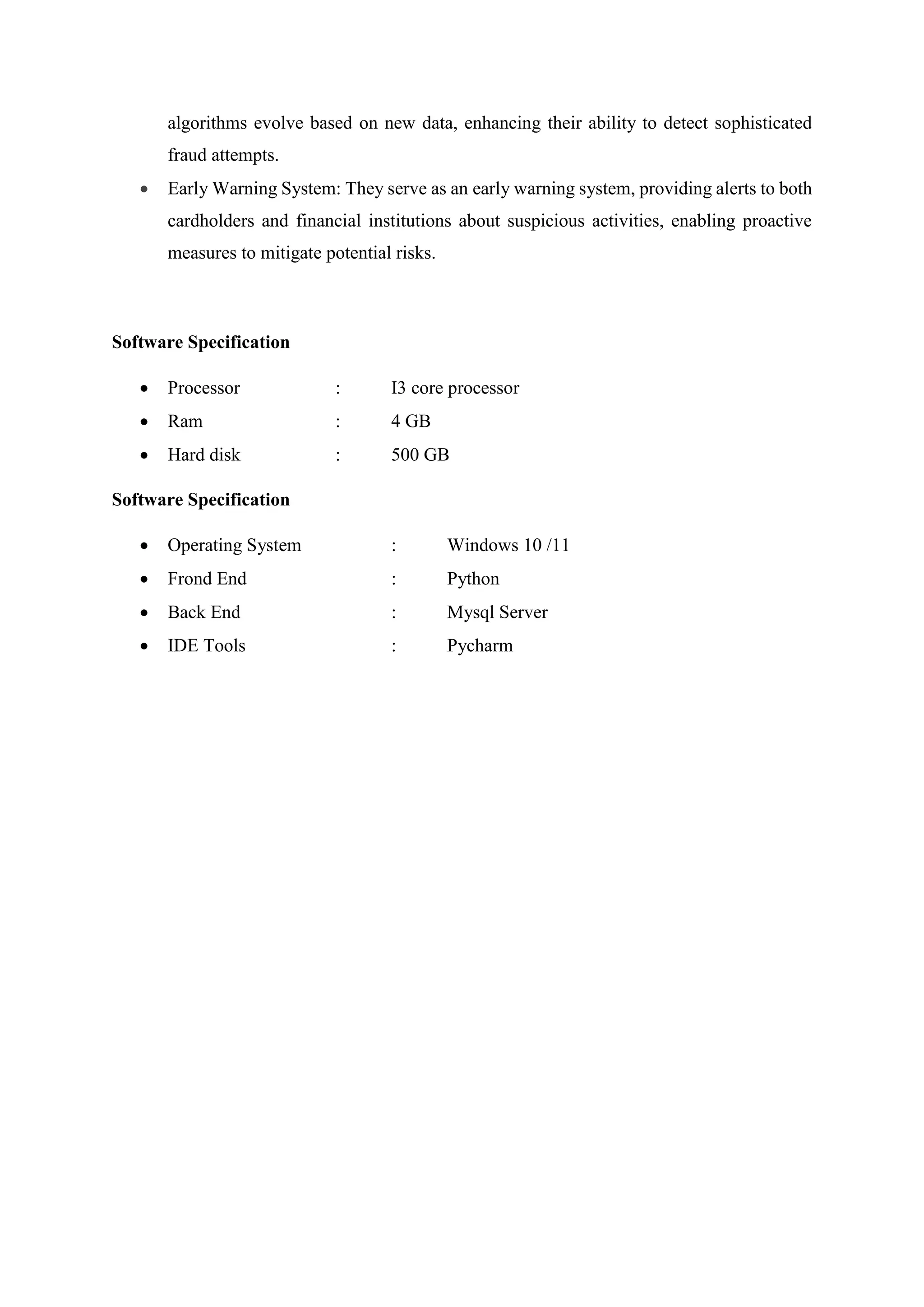 algorithms evolve based on new data, enhancing their ability to detect sophisticated
fraud attempts.
 Early Warning System: They serve as an early warning system, providing alerts to both
cardholders and financial institutions about suspicious activities, enabling proactive
measures to mitigate potential risks.
Software Specification
 Processor : I3 core processor
 Ram : 4 GB
 Hard disk : 500 GB
Software Specification
 Operating System : Windows 10 /11
 Frond End : Python
 Back End : Mysql Server
 IDE Tools : Pycharm
 
