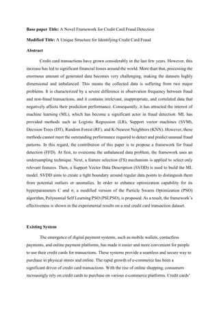 Base paper Title: A Novel Framework for Credit Card Fraud Detection
Modified Title: A Unique Structure for Identifying Credit Card Fraud
Abstract
Credit card transactions have grown considerably in the last few years. However, this
increase has led to significant financial losses around the world. More than that, processing the
enormous amount of generated data becomes very challenging, making the datasets highly
dimensional and unbalanced. This means the collected data is suffering from two major
problems. It is characterized by a severe difference in observation frequency between fraud
and non-fraud transactions, and it contains irrelevant, inappropriate, and correlated data that
negatively affects their prediction performance. Consequently, it has attracted the interest of
machine learning (ML), which has become a significant actor in fraud detection. ML has
provided methods such as Logistic Regression (LR), Support vector machines (SVM),
Decision Trees (DT), Random Forest (RF), and K-Nearest Neighbors (KNN). However, these
methods cannot meet the outstanding performance required to detect and predict unusual fraud
patterns. In this regard, the contribution of this paper is to propose a framework for fraud
detection (FFD). At first, to overcome the unbalanced data problem, the framework uses an
undersampling technique. Next, a feature selection (FS) mechanism is applied to select only
relevant features. Then, a Support Vector Data Description (SVDD) is used to build the ML
model. SVDD aims to create a tight boundary around regular data points to distinguish them
from potential outliers or anomalies. In order to enhance optimization capability for its
hyperparameters C and σ, a modified version of the Particle Swarm Optimization (PSO)
algorithm, Polynomial Self Learning PSO (PSLPSO), is proposed. As a result, the framework’s
effectiveness is shown in the experimental results on a real credit card transaction dataset.
Existing System
The emergence of digital payment systems, such as mobile wallets, contactless
payments, and online payment platforms, has made it easier and more convenient for people
to use their credit cards for transactions. These systems provide a seamless and secure way to
purchase in physical stores and online. The rapid growth of e-commerce has been a
significant driver of credit card transactions. With the rise of online shopping, consumers
increasingly rely on credit cards to purchase on various e-commerce platforms. Credit cards’
 