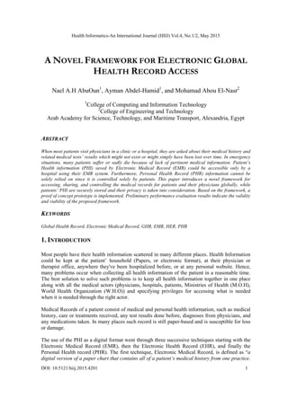 Health Informatics-An International Journal (HIIJ) Vol.4, No.1/2, May 2015
DOI: 10.5121/hiij.2015.4201 1
A NOVEL FRAMEWORK FOR ELECTRONIC GLOBAL
HEALTH RECORD ACCESS
Nael A.H AbuOun1
, Ayman Abdel-Hamid1
, and Mohamad Abou El-Nasr2
1
College of Computing and Information Technology
2
College of Engineering and Technology
Arab Academy for Science, Technology, and Maritime Transport, Alexandria, Egypt
ABSTRACT
When most patients visit physicians in a clinic or a hospital, they are asked about their medical history and
related medical tests’ results which might not exist or might simply have been lost over time. In emergency
situations, many patients suffer or sadly die because of lack of pertinent medical information. Patient’s
Health information (PHI) saved by Electronic Medical Record (EMR) could be accessible only by a
hospital using their EMR system. Furthermore, Personal Health Record (PHR) information cannot be
solely relied on since it is controlled solely by patients. This paper introduces a novel framework for
accessing, sharing, and controlling the medical records for patients and their physicians globally, while
patients’ PHI are securely stored and their privacy is taken into consideration. Based on the framework, a
proof of concept prototype is implemented. Preliminary performance evaluation results indicate the validity
and viability of the proposed framework.
KEYWORDS
Global Health Record, Electronic Medical Record, GHR, EMR, HER, PHR
1. INTRODUCTION
Most people have their health information scattered in many different places. Health Information
could be kept at the patient’ household (Papers, or electronic format), at their physician or
therapist office, anywhere they've been hospitalized before, or at any personal website. Hence,
many problems occur when collecting all health information of the patient in a reasonable time.
The best solution to solve such problems is to keep all health information together in one place
along with all the medical actors (physicians, hospitals, patients, Ministries of Health (M.O.H),
World Health Organization (W.H.O)) and specifying privileges for accessing what is needed
when it is needed through the right actor.
Medical Records of a patient consist of medical and personal health information, such as medical
history, care or treatments received, any test results done before, diagnoses from physicians, and
any medications taken. In many places such record is still paper-based and is susceptible for loss
or damage.
The use of the PHI as a digital format went through three successive techniques starting with the
Electronic Medical Record (EMR), then the Electronic Health Record (EHR), and finally the
Personal Health record (PHR). The first technique, Electronic Medical Record, is defined as ―a
digital version of a paper chart that contains all of a patient’s medical history from one practice.
 