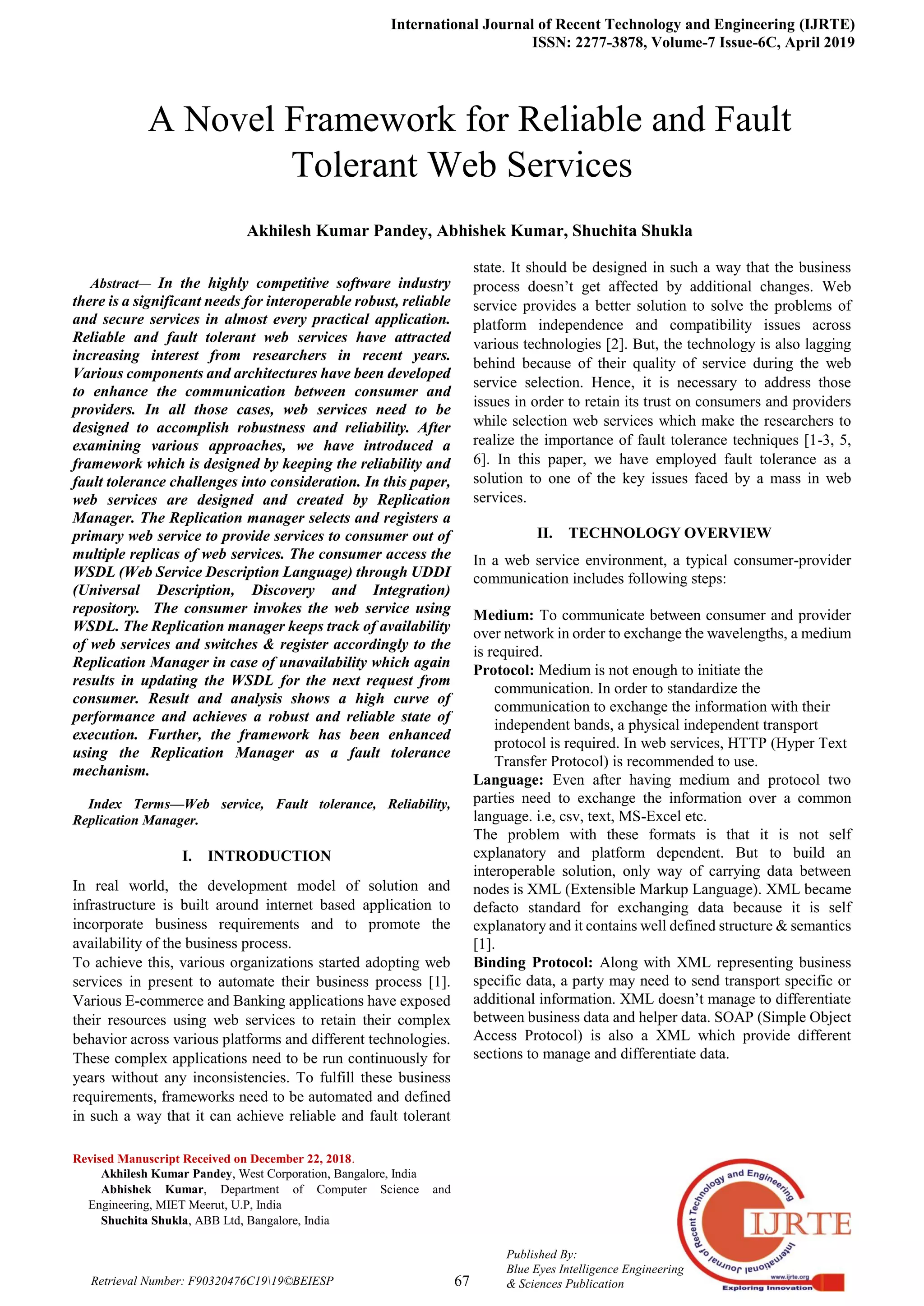 International Journal of Recent Technology and Engineering (IJRTE)
ISSN: 2277-3878, Volume-7 Issue-6C, April 2019
67
Published By:
Blue Eyes Intelligence Engineering
& Sciences PublicationRetrieval Number: F90320476C1919©BEIESP

Abstract— In the highly competitive software industry
there is a significant needs for interoperable robust, reliable
and secure services in almost every practical application.
Reliable and fault tolerant web services have attracted
increasing interest from researchers in recent years.
Various components and architectures have been developed
to enhance the communication between consumer and
providers. In all those cases, web services need to be
designed to accomplish robustness and reliability. After
examining various approaches, we have introduced a
framework which is designed by keeping the reliability and
fault tolerance challenges into consideration. In this paper,
web services are designed and created by Replication
Manager. The Replication manager selects and registers a
primary web service to provide services to consumer out of
multiple replicas of web services. The consumer access the
WSDL (Web Service Description Language) through UDDI
(Universal Description, Discovery and Integration)
repository. The consumer invokes the web service using
WSDL. The Replication manager keeps track of availability
of web services and switches & register accordingly to the
Replication Manager in case of unavailability which again
results in updating the WSDL for the next request from
consumer. Result and analysis shows a high curve of
performance and achieves a robust and reliable state of
execution. Further, the framework has been enhanced
using the Replication Manager as a fault tolerance
mechanism.
Index Terms—Web service, Fault tolerance, Reliability,
Replication Manager.
I. INTRODUCTION
In real world, the development model of solution and
infrastructure is built around internet based application to
incorporate business requirements and to promote the
availability of the business process.
To achieve this, various organizations started adopting web
services in present to automate their business process [1].
Various E-commerce and Banking applications have exposed
their resources using web services to retain their complex
behavior across various platforms and different technologies.
These complex applications need to be run continuously for
years without any inconsistencies. To fulfill these business
requirements, frameworks need to be automated and defined
in such a way that it can achieve reliable and fault tolerant
Revised Manuscript Received on December 22, 2018.
Akhilesh Kumar Pandey, West Corporation, Bangalore, India
Abhishek Kumar, Department of Computer Science and
Engineering, MIET Meerut, U.P, India
Shuchita Shukla, ABB Ltd, Bangalore, India
state. It should be designed in such a way that the business
process doesn’t get affected by additional changes. Web
service provides a better solution to solve the problems of
platform independence and compatibility issues across
various technologies [2]. But, the technology is also lagging
behind because of their quality of service during the web
service selection. Hence, it is necessary to address those
issues in order to retain its trust on consumers and providers
while selection web services which make the researchers to
realize the importance of fault tolerance techniques [1-3, 5,
6]. In this paper, we have employed fault tolerance as a
solution to one of the key issues faced by a mass in web
services.
II. TECHNOLOGY OVERVIEW
In a web service environment, a typical consumer-provider
communication includes following steps:
Medium: To communicate between consumer and provider
over network in order to exchange the wavelengths, a medium
is required.
Protocol: Medium is not enough to initiate the
communication. In order to standardize the
communication to exchange the information with their
independent bands, a physical independent transport
protocol is required. In web services, HTTP (Hyper Text
Transfer Protocol) is recommended to use.
Language: Even after having medium and protocol two
parties need to exchange the information over a common
language. i.e, csv, text, MS-Excel etc.
The problem with these formats is that it is not self
explanatory and platform dependent. But to build an
interoperable solution, only way of carrying data between
nodes is XML (Extensible Markup Language). XML became
defacto standard for exchanging data because it is self
explanatory and it contains well defined structure & semantics
[1].
Binding Protocol: Along with XML representing business
specific data, a party may need to send transport specific or
additional information. XML doesn’t manage to differentiate
between business data and helper data. SOAP (Simple Object
Access Protocol) is also a XML which provide different
sections to manage and differentiate data.
A Novel Framework for Reliable and Fault
Tolerant Web Services
Akhilesh Kumar Pandey, Abhishek Kumar, Shuchita Shukla
 