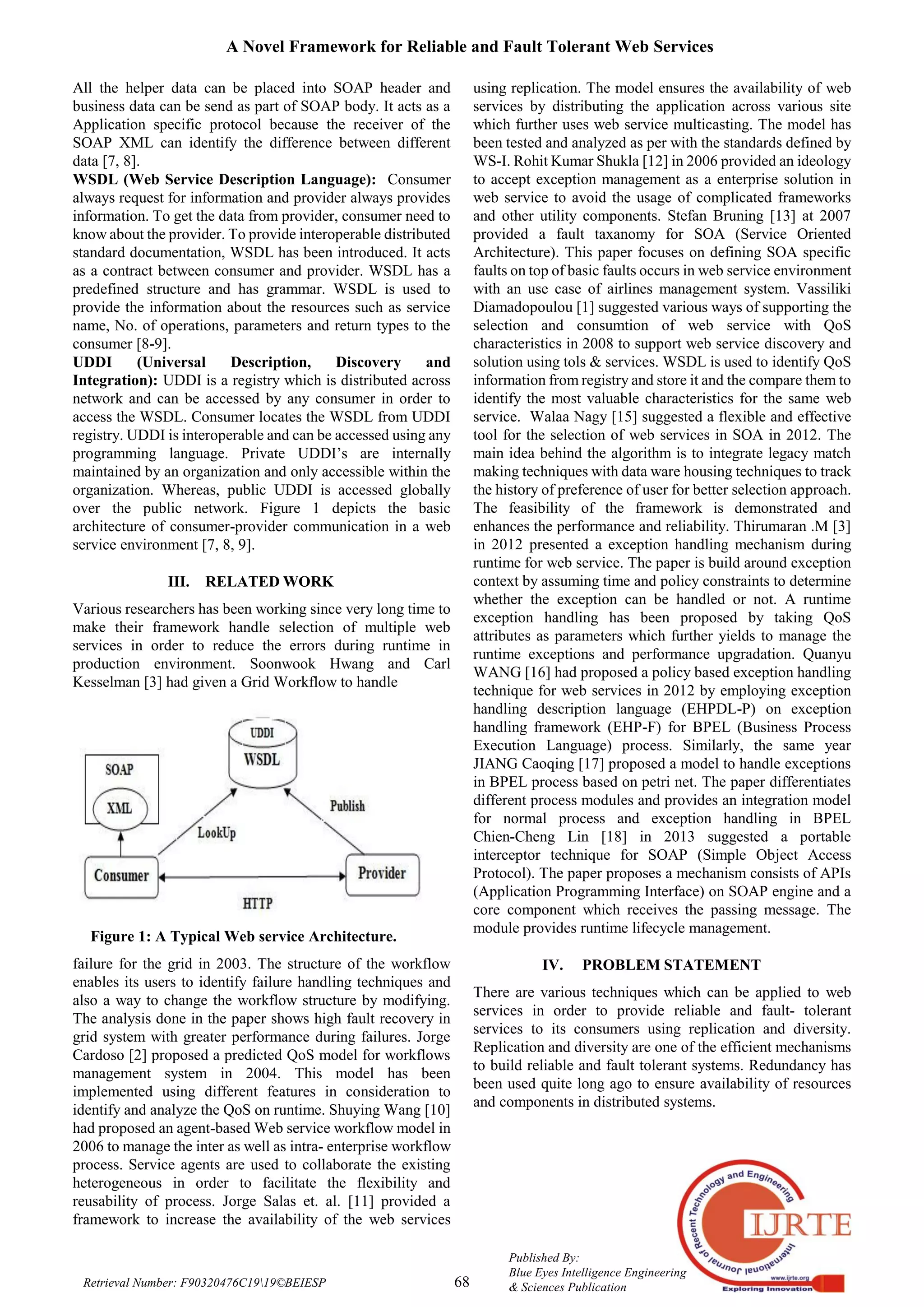 A Novel Framework for Reliable and Fault Tolerant Web Services
68
Published By:
Blue Eyes Intelligence Engineering
& Sciences PublicationRetrieval Number: F90320476C1919©BEIESP
All the helper data can be placed into SOAP header and
business data can be send as part of SOAP body. It acts as a
Application specific protocol because the receiver of the
SOAP XML can identify the difference between different
data [7, 8].
WSDL (Web Service Description Language): Consumer
always request for information and provider always provides
information. To get the data from provider, consumer need to
know about the provider. To provide interoperable distributed
standard documentation, WSDL has been introduced. It acts
as a contract between consumer and provider. WSDL has a
predefined structure and has grammar. WSDL is used to
provide the information about the resources such as service
name, No. of operations, parameters and return types to the
consumer [8-9].
UDDI (Universal Description, Discovery and
Integration): UDDI is a registry which is distributed across
network and can be accessed by any consumer in order to
access the WSDL. Consumer locates the WSDL from UDDI
registry. UDDI is interoperable and can be accessed using any
programming language. Private UDDI’s are internally
maintained by an organization and only accessible within the
organization. Whereas, public UDDI is accessed globally
over the public network. Figure 1 depicts the basic
architecture of consumer-provider communication in a web
service environment [7, 8, 9].
III. RELATED WORK
Various researchers has been working since very long time to
make their framework handle selection of multiple web
services in order to reduce the errors during runtime in
production environment. Soonwook Hwang and Carl
Kesselman [3] had given a Grid Workflow to handle
Figure 1: A Typical Web service Architecture.
failure for the grid in 2003. The structure of the workflow
enables its users to identify failure handling techniques and
also a way to change the workflow structure by modifying.
The analysis done in the paper shows high fault recovery in
grid system with greater performance during failures. Jorge
Cardoso [2] proposed a predicted QoS model for workflows
management system in 2004. This model has been
implemented using different features in consideration to
identify and analyze the QoS on runtime. Shuying Wang [10]
had proposed an agent-based Web service workflow model in
2006 to manage the inter as well as intra- enterprise workflow
process. Service agents are used to collaborate the existing
heterogeneous in order to facilitate the flexibility and
reusability of process. Jorge Salas et. al. [11] provided a
framework to increase the availability of the web services
using replication. The model ensures the availability of web
services by distributing the application across various site
which further uses web service multicasting. The model has
been tested and analyzed as per with the standards defined by
WS-I. Rohit Kumar Shukla [12] in 2006 provided an ideology
to accept exception management as a enterprise solution in
web service to avoid the usage of complicated frameworks
and other utility components. Stefan Bruning [13] at 2007
provided a fault taxanomy for SOA (Service Oriented
Architecture). This paper focuses on defining SOA specific
faults on top of basic faults occurs in web service environment
with an use case of airlines management system. Vassiliki
Diamadopoulou [1] suggested various ways of supporting the
selection and consumtion of web service with QoS
characteristics in 2008 to support web service discovery and
solution using tols & services. WSDL is used to identify QoS
information from registry and store it and the compare them to
identify the most valuable characteristics for the same web
service. Walaa Nagy [15] suggested a flexible and effective
tool for the selection of web services in SOA in 2012. The
main idea behind the algorithm is to integrate legacy match
making techniques with data ware housing techniques to track
the history of preference of user for better selection approach.
The feasibility of the framework is demonstrated and
enhances the performance and reliability. Thirumaran .M [3]
in 2012 presented a exception handling mechanism during
runtime for web service. The paper is build around exception
context by assuming time and policy constraints to determine
whether the exception can be handled or not. A runtime
exception handling has been proposed by taking QoS
attributes as parameters which further yields to manage the
runtime exceptions and performance upgradation. Quanyu
WANG [16] had proposed a policy based exception handling
technique for web services in 2012 by employing exception
handling description language (EHPDL-P) on exception
handling framework (EHP-F) for BPEL (Business Process
Execution Language) process. Similarly, the same year
JIANG Caoqing [17] proposed a model to handle exceptions
in BPEL process based on petri net. The paper differentiates
different process modules and provides an integration model
for normal process and exception handling in BPEL
Chien-Cheng Lin [18] in 2013 suggested a portable
interceptor technique for SOAP (Simple Object Access
Protocol). The paper proposes a mechanism consists of APIs
(Application Programming Interface) on SOAP engine and a
core component which receives the passing message. The
module provides runtime lifecycle management.
IV. PROBLEM STATEMENT
There are various techniques which can be applied to web
services in order to provide reliable and fault- tolerant
services to its consumers using replication and diversity.
Replication and diversity are one of the efficient mechanisms
to build reliable and fault tolerant systems. Redundancy has
been used quite long ago to ensure availability of resources
and components in distributed systems.
 