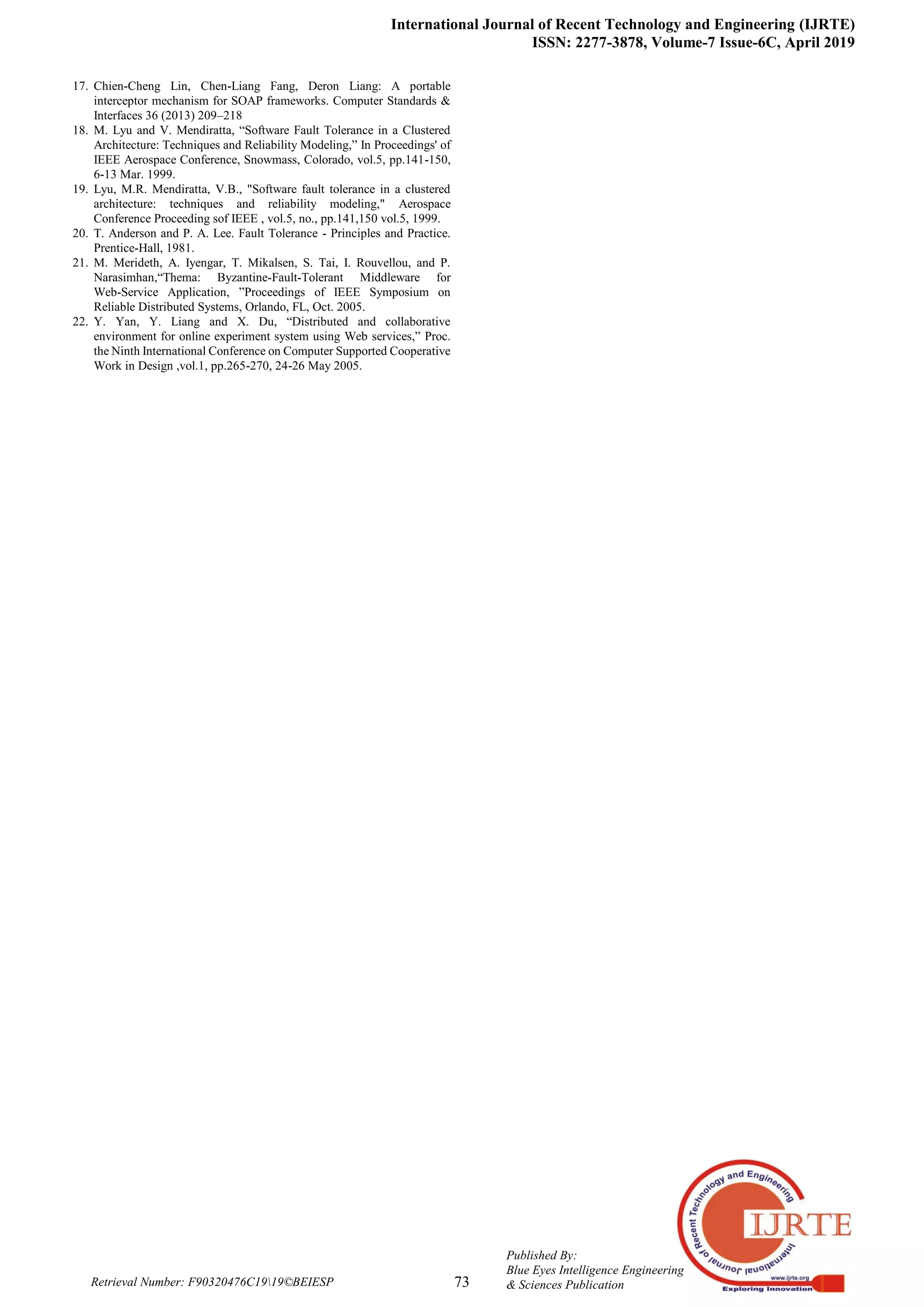 International Journal of Recent Technology and Engineering (IJRTE)
ISSN: 2277-3878, Volume-7 Issue-6C, April 2019
73
Published By:
Blue Eyes Intelligence Engineering
& Sciences PublicationRetrieval Number: F90320476C1919©BEIESP
17. Chien-Cheng Lin, Chen-Liang Fang, Deron Liang: A portable
interceptor mechanism for SOAP frameworks. Computer Standards &
Interfaces 36 (2013) 209–218
18. M. Lyu and V. Mendiratta, “Software Fault Tolerance in a Clustered
Architecture: Techniques and Reliability Modeling,” In Proceedings' of
IEEE Aerospace Conference, Snowmass, Colorado, vol.5, pp.141-150,
6-13 Mar. 1999.
19. Lyu, M.R. Mendiratta, V.B., "Software fault tolerance in a clustered
architecture: techniques and reliability modeling," Aerospace
Conference Proceeding sof IEEE , vol.5, no., pp.141,150 vol.5, 1999.
20. T. Anderson and P. A. Lee. Fault Tolerance - Principles and Practice.
Prentice-Hall, 1981.
21. M. Merideth, A. Iyengar, T. Mikalsen, S. Tai, I. Rouvellou, and P.
Narasimhan,“Thema: Byzantine-Fault-Tolerant Middleware for
Web-Service Application, ”Proceedings of IEEE Symposium on
Reliable Distributed Systems, Orlando, FL, Oct. 2005.
22. Y. Yan, Y. Liang and X. Du, “Distributed and collaborative
environment for online experiment system using Web services,” Proc.
the Ninth International Conference on Computer Supported Cooperative
Work in Design ,vol.1, pp.265-270, 24-26 May 2005.
 