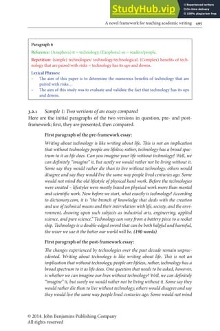 © 2014. John Benjamins Publishing Company
All rights reserved
A novel framework for teaching academic writing 495
Paragraph 6
Reference: (Anaphora) it = technology, (Exophora) us = readers/people.
Repetition: (simple) technologies/ technology/technological. (Complex) beneits of tech-
nology that are paired with risks = technology has its ups and downs.
Lexical Phrases:
– he aim of this paper is to determine the numerous beneits of technology that are
paired with risks…
– he aim of this study was to evaluate and validate the fact that technology has its ups
and downs.
3.2.1 Sample 1: Two versions of an essay compared
Here are the initial paragraphs of the two versions in question, pre- and post-
framework; irst, they are presented, then compared.
First paragraph of the pre-framework essay:
Writing about technology is like writing about life. his is not an implication
that without technology people are lifeless; rather, technology has a broad spec-
trum to it as life does. Can you imagine your life without technology? Well, we
can deinitely “imagine” it, but surely we would rather not be living without it.
Some say they would rather die than to live without technology, others would
disagree and say they would live the same way people lived centuries ago. Some
would not mind the old lifestyle of physical hard work. Before the technologies
were created – lifestyles were mostly based on physical work more than mental
and scientiic work. Now before we start, what exactly is technology? According
to dictionary.com, it is “the branch of knowledge that deals with the creation
and use of technical means and their interrelation with life, society, and the envi-
ronment, drawing upon such subjects as industrial arts, engineering, applied
science, and pure science.” Technology can vary from a battery piece to a rocket
ship. Technology is a double-edged sword that can be both helpful and harmful,
the wiser we use it the better our world will be. (190 words)
First paragraph of the post-framework essay:
he changes experienced by technologies over the past decade remain unprec-
edented. Writing about technology is like writing about life. his is not an
implication that without technology, people are lifeless, rather, technology has a
broad spectrum to it as life does. One question that needs to be asked, however,
is whether we can imagine our lives without technology? Well, we can deinitely
“imagine” it, but surely we would rather not be living without it. Some say they
would rather die than to live without technology, others would disagree and say
they would live the same way people lived centuries ago. Some would not mind
 