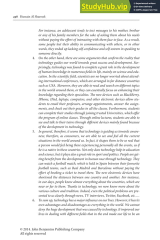 © 2014. John Benjamins Publishing Company
All rights reserved
498 Hussain Al Sharoui
For instance, an adolescent tends to text messages to his mother, brother
or any of his family members for the sake of asking them about his needs
without paying the efort of interacting with them face to face. As a result,
some people lost their ability in communicating with others, or in other
words, they ended up lacking self-conidence and self-esteem in speaking to
someone directly.
4. On the other hand, there are some arguments that conirm the reality that
technology guides our world towards great success and development. Sur-
prisingly, technology was found to complete a great role in the development
of human knowledge in numerous ields in life, mainly on science and edu-
cation. In the scientiic ield, scientists are no longer worried about attend-
ing international conferences, which are arranged in far distance countries
such as USA. Moreover, they are able to read and search on diferent topics
in the world around them, or they can essentially focus on enhancing their
knowledge regarding their specialties. he new devices such as BlackBerry,
IPhone, IPad, laptops, computers, and other electronic devices allow stu-
dents to email their professors, arrange appointments, answer the assign-
ments, and check out their grades in all the classes. Furthermore, students
can complete their studies through joining trusted Universities, which ofer
the program of online classes. hrough online lectures, students are able to
see and talk to their tutors through diferent devices mainly found because
of the development in technology.
5. In general, therefore, it seems that technology is guiding us towards aware-
ness; therefore, as consumers, we are able to see and feel all the current
situations in the world around us. In fact, it shapes them to be so real that
a person would feel being there experiencing personally all the events, as if
he is a native in these countries. Not only does technology help in education
and science, but it plays also a great role in sport and politics. People are get-
ting beneit from the development in human race through technology. hey
can watch a football match, which is held in Spain between their favourite
football teams, such as Real Madrid and Barcelona without paying the
efort of booking a ticket to travel there. he new electronic devices have
shortened the distances between one country and another. For instance,
in our days, people know almost everything about the countries, which are
near or far to them. hanks to technology, we now know more about the
various culture and tradition. Indeed, even the political problems are pre-
sented to us clearly through news, TV interviews, Twitter, Facebook, etc. …
6. To sum up, technology has a major inluence on our lives. However, it has its
own advantages and disadvantages as everything in the world. We cannot
deny the huge development that was caused by technology. It improved our
lives in dealing with diferent ields that in the end made our life to be an
 