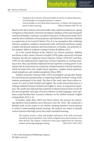 © 2014. John Benjamins Publishing Company
All rights reserved
488 Hussain Al Sharoui
– Frequency of occurrence of lexical bundles in written or spoken discourse;
– Lexical bundles as incomplete phrases or clauses;
– Lexical bundles as not being ixed expressions, or idioms, but being trans-
parent in their meaning. (Biber & Barbieri 2007:20–21)
Based on the above features of lexical bundles (also called lexical phrases), a group
of linguists at Manchester University developed a database of the most frequently
used lexical bundles, or phrases, in academic discourse. In the present study, I have
used the above deinition of lexical phrases and Manchester University’s database
as components of my Lexical Cohesive Trio. It is my assumption that combining
reference, anaphora, cataphora, transitional words, and lexical repetitions, simple,
complex and phrasal repetition and lexical phrases, or bundles, can positively af-
fect students’ ability in academic writing (Crossley & Salsbury 2011).
As to the second element of the cohesive trio, lexical repetition, Halliday
and Hasan in their classic Cohesion in English (1976) spoke extensively of textual
cohesion, but did not emphasise lexical cohesion. Winter (1979:101) and Hoey
(1995:26–48) emphasised the importance of lexical repetition in creating mean-
ing in text. Hoey speciically emphasised lexical repetition as being prime in any
textual web of connections; he conducted a detailed analysis of lexical repetition,
which he broke down into simple lexical repetition, complex lexical repetition,
simple paraphrase, and complex paraphrase (Hoey 2005).
Another researcher, Huseyin Kafes (2012) investigated, among other things,
the role that lexical repetition plays in improving Turkish students’ writing. Forty
students participated in his study. he data of the study came from written ac-
counts of a story in both Turkish and English. he results showed that there is a
striking similarity between Turkish and English in terms of using lexical repeti-
tion. he results also indicated that repetition of identical lexical items was by far
the most frequently used type of lexical cohesion in both languages; such repe-
tition could therefore have a positive inluence on the Turkish students’ English
writing (Kafes 2012:2–4).
In another study, Zhan (2012) put Hoey’s theory into practice by examin-
ing repetitive lexical patterns news discourse from the Times. She conducted a
detailed study on his corpus to see whether studying repetitive lexical patterns
is useful in understanding textual meaning. he analysis was meant to identify
central sentences that help convey the writer’s intended meaning:
he analysis involves a deep and detailed exploration of the links and bonds
formed by lexical repetitions, from which marginal and central sentences have
been derived. he analysis is believed to have great implications for discourse
analysis and foreign language teaching. (Zhan 2012:2160–2167)
 