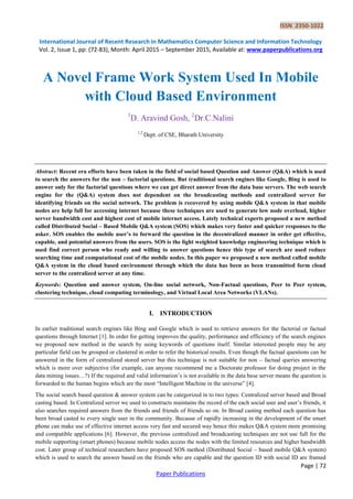 ISSN 2350-1022
International Journal of Recent Research in Mathematics Computer Science and Information Technology
Vol. 2, Issue 1, pp: (72-83), Month: April 2015 – September 2015, Available at: www.paperpublications.org
Page | 72
Paper Publications
A Novel Frame Work System Used In Mobile
with Cloud Based Environment
1
D. Aravind Gosh, 2
Dr.C.Nalini
1,2
Dept. of CSE, Bharath University
Abstract: Recent era efforts have been taken in the field of social based Question and Answer (Q&A) which is used
to search the answers for the non – factorial questions. But traditional search engines like Google, Bing is used to
answer only for the factorial questions where we can get direct answer from the data base servers. The web search
engine for the (Q&A) system does not dependent on the broadcasting methods and centralized server for
identifying friends on the social network. The problem is recovered by using mobile Q&A system in that mobile
nodes are help full for accessing internet because these techniques are used to generate low node overload, higher
server bandwidth cost and highest cost of mobile internet access. Lately technical experts proposed a new method
called Distributed Social – Based Mobile Q&A system (SOS) which makes very faster and quicker responses to the
asker. SOS enables the mobile user’s to forward the question in the decentralized manner in order get effective,
capable, and potential answers from the users. SOS is the light weighted knowledge engineering technique which is
used find correct person who ready and willing to answer questions hence this type of search are used reduce
searching time and computational cost of the mobile nodes. In this paper we proposed a new method called mobile
Q&A system in the cloud based environment through which the data has been as been transmitted form cloud
server to the centralized server at any time.
Keywords: Question and answer system, On-line social network, Non-Factual questions, Peer to Peer system,
clustering technique, cloud computing terminology, and Virtual Local Area Networks (VLANs).
I. INTRODUCTION
In earlier traditional search engines like Bing and Google which is used to retrieve answers for the factorial or factual
questions through Internet [1]. In order for getting improves the quality, performance and efficiency of the search engines
we proposed new method in the search by using keywords of questions itself. Similar interested people may be any
particular field can be grouped or clustered in order to refer the historical results. Even though the factual questions can be
answered in the form of centralized stored server but this technique is not suitable for non – factual queries answering
which is more over subjective (for example, can anyone recommend me a Doctorate professor for doing project in the
data mining issues…?) If the required and valid information’s is not available in the data base server means the question is
forwarded to the human begins which are the most “Intelligent Machine in the universe” [4].
The social search based question & answer system can be categorized in to two types: Centralized server based and Broad
casting based. In Centralized server we used to constructs maintains the record of the each social user and user’s friends, it
also searches required answers from the friends and friends of friends so on. In Broad casting method each question has
been broad casted to every single user in the community. Because of rapidly increasing in the development of the smart
phone can make use of effective internet access very fast and secured way hence this makes Q&A system more promising
and compatible applications [6]. However, the previous centralized and broadcasting techniques are not use full for the
mobile supporting (smart phones) because mobile nodes access the nodes with the limited resources and higher bandwidth
cost. Later group of technical researchers have proposed SOS method (Distributed Social – based mobile Q&A system)
which is used to search the answer based on the friends who are capable and the question ID with social ID are framed
 