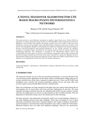 International Journal of VLSI design & Communication Systems (VLSICS) Vol.6, No.4, August 2015
DOI : 10.5121/vlsic.2015.6403 25
A NOVEL HANDOVER ALGORITHM FOR LTE
BASED MACRO-FEMTO HETEROGENEOUS
NETWORKS
Bhargavi D K1
and Dr.Vijaya Prakash A M2
1,2
Dept. of Electronics & Communication, BIT, Bangalore, India
ABSTRACT
This paper presents a novel Handover mechanism to minimize target Femto Access Points (FAPs) list
during macro-to-femto and femto-to-femto handover in LTE based Macro-Femto Heterogeneous Networks.
HandOver is the procedure that transfers an ongoing call from one cell to another as the users move
through the coverage area of cellular system. The femtocell has a limited coverage area (15 meters to 30
meters), and subsequently, HandOver is decided based on mobile User Equipment (UE) speed for handover
between macrocell-to-femtocell and femtocell-to-femtocell. In the existing networks, for handover
procedure, serving Base Station will decide the cell selection based on mostly the signal strength of the
neighbouring femtocells. This information is provided by the Measurement Reports sent by the
corresponding UE. In this paper, we present a novel handover management scheme which considers both
the Received Signal Strength and Cell Load of the target Femtocells for making the Handover decision.
This proposed scheme for macro-femto heterogeneous network reduces the number of target FAPs to avoid
handover to overloaded femtocells and also reduce the number of handovers.
KEYWORDS
Femtocells; HandOver; Soft Handover; Hard Handover; Hand-in; Hand-off; Femto Access Points; (e)NB
and H(e)NB.
1. INTRODUCTION
The femtocell networks are one of the most promising technologies to meet the demand of the
ever increasing wireless applications for the future wireless communications. Higher data rates in
wireless networks have always been a demand of modern day users. Voice over IP (VoIP), ultra
broadband access, real-time and streamed multimedia, gaming services and many other such
activities require increased bandwidth for flawless communication.
Many new technologies are being introduced with higher data rates among which Femtocells are
most popular ones in recent times with more and more deployments in real time. The most
important advantages femtocell networks are offloading huge traffic from the expensive cellular
networks; less deployment cost; and use of same frequency as that of cellular networks. Thus, the
deployment of femtocells in large scale is the ultimate goal for this technology.
The large and dense scale deployment of femtocells suffers from several challenges. Handover is
one main challenge among several other challenges. Three types of handovers occur in dense
femtocells environment; macrocell to femtocell handover also called as Hand-in, femtocell-to-
macrocell handover and femtocell-to-femtocell handover also called as Hand-off. Femtocell-to-
Macrocell handover does not suffer from additional challenges. However, the macrocell-to-
 