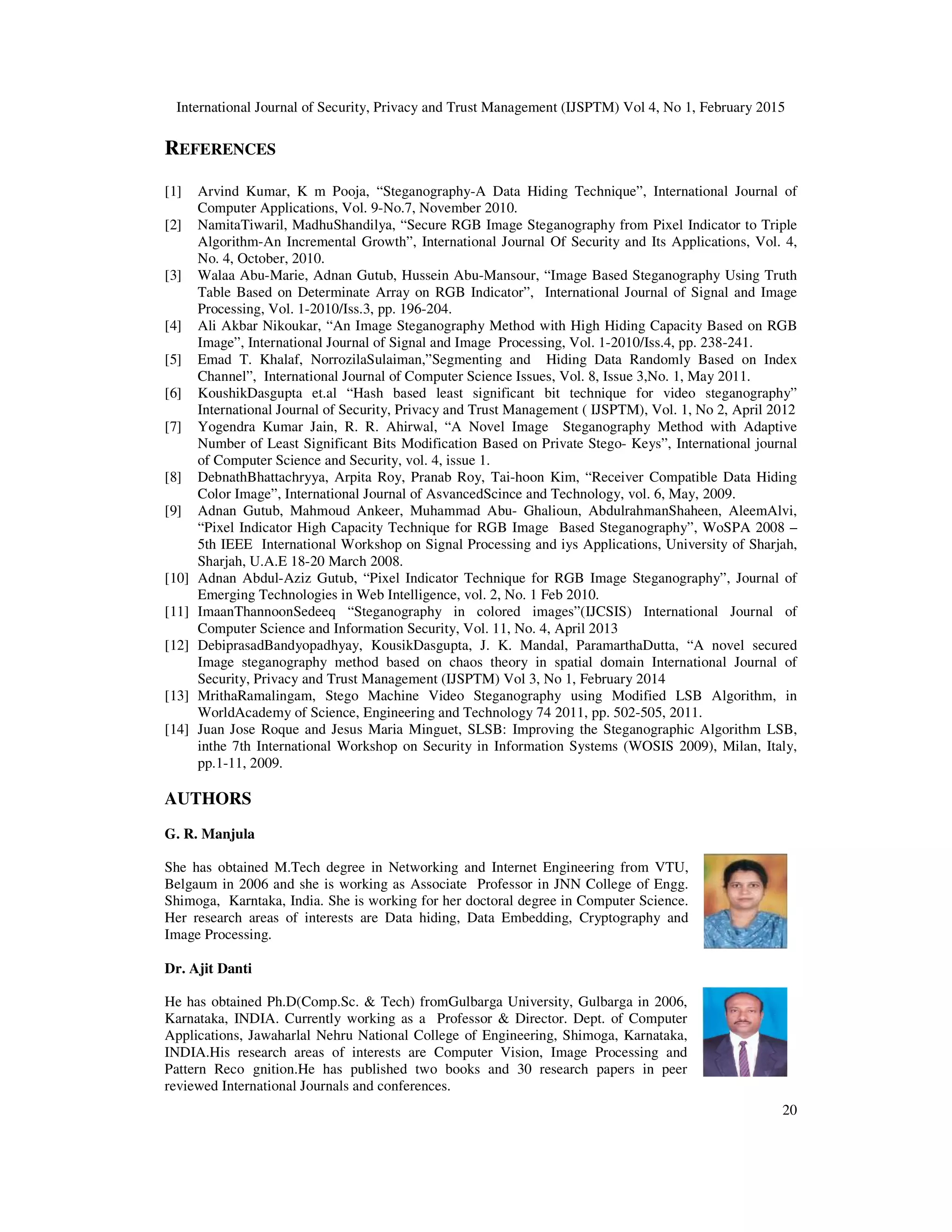 International Journal of Security, Privacy and Trust Management (IJSPTM) Vol 4, No 1, February 2015
20
REFERENCES
[1] Arvind Kumar, K m Pooja, “Steganography-A Data Hiding Technique”, International Journal of
Computer Applications, Vol. 9-No.7, November 2010.
[2] NamitaTiwaril, MadhuShandilya, “Secure RGB Image Steganography from Pixel Indicator to Triple
Algorithm-An Incremental Growth”, International Journal Of Security and Its Applications, Vol. 4,
No. 4, October, 2010.
[3] Walaa Abu-Marie, Adnan Gutub, Hussein Abu-Mansour, “Image Based Steganography Using Truth
Table Based on Determinate Array on RGB Indicator”, International Journal of Signal and Image
Processing, Vol. 1-2010/Iss.3, pp. 196-204.
[4] Ali Akbar Nikoukar, “An Image Steganography Method with High Hiding Capacity Based on RGB
Image”, International Journal of Signal and Image Processing, Vol. 1-2010/Iss.4, pp. 238-241.
[5] Emad T. Khalaf, NorrozilaSulaiman,”Segmenting and Hiding Data Randomly Based on Index
Channel”, International Journal of Computer Science Issues, Vol. 8, Issue 3,No. 1, May 2011.
[6] KoushikDasgupta et.al “Hash based least significant bit technique for video steganography”
International Journal of Security, Privacy and Trust Management ( IJSPTM), Vol. 1, No 2, April 2012
[7] Yogendra Kumar Jain, R. R. Ahirwal, “A Novel Image Steganography Method with Adaptive
Number of Least Significant Bits Modification Based on Private Stego- Keys”, International journal
of Computer Science and Security, vol. 4, issue 1.
[8] DebnathBhattachryya, Arpita Roy, Pranab Roy, Tai-hoon Kim, “Receiver Compatible Data Hiding
Color Image”, International Journal of AsvancedScince and Technology, vol. 6, May, 2009.
[9] Adnan Gutub, Mahmoud Ankeer, Muhammad Abu- Ghalioun, AbdulrahmanShaheen, AleemAlvi,
“Pixel Indicator High Capacity Technique for RGB Image Based Steganography”, WoSPA 2008 –
5th IEEE International Workshop on Signal Processing and iys Applications, University of Sharjah,
Sharjah, U.A.E 18-20 March 2008.
[10] Adnan Abdul-Aziz Gutub, “Pixel Indicator Technique for RGB Image Steganography”, Journal of
Emerging Technologies in Web Intelligence, vol. 2, No. 1 Feb 2010.
[11] ImaanThannoonSedeeq “Steganography in colored images”(IJCSIS) International Journal of
Computer Science and Information Security, Vol. 11, No. 4, April 2013
[12] DebiprasadBandyopadhyay, KousikDasgupta, J. K. Mandal, ParamarthaDutta, “A novel secured
Image steganography method based on chaos theory in spatial domain International Journal of
Security, Privacy and Trust Management (IJSPTM) Vol 3, No 1, February 2014
[13] MrithaRamalingam, Stego Machine Video Steganography using Modified LSB Algorithm, in
WorldAcademy of Science, Engineering and Technology 74 2011, pp. 502-505, 2011.
[14] Juan Jose Roque and Jesus Maria Minguet, SLSB: Improving the Steganographic Algorithm LSB,
inthe 7th International Workshop on Security in Information Systems (WOSIS 2009), Milan, Italy,
pp.1-11, 2009.
AUTHORS
G. R. Manjula
She has obtained M.Tech degree in Networking and Internet Engineering from VTU,
Belgaum in 2006 and she is working as Associate Professor in JNN College of Engg.
Shimoga, Karntaka, India. She is working for her doctoral degree in Computer Science.
Her research areas of interests are Data hiding, Data Embedding, Cryptography and
Image Processing.
Dr. Ajit Danti
He has obtained Ph.D(Comp.Sc. & Tech) fromGulbarga University, Gulbarga in 2006,
Karnataka, INDIA. Currently working as a Professor & Director. Dept. of Computer
Applications, Jawaharlal Nehru National College of Engineering, Shimoga, Karnataka,
INDIA.His research areas of interests are Computer Vision, Image Processing and
Pattern Reco gnition.He has published two books and 30 research papers in peer
reviewed International Journals and conferences.
 