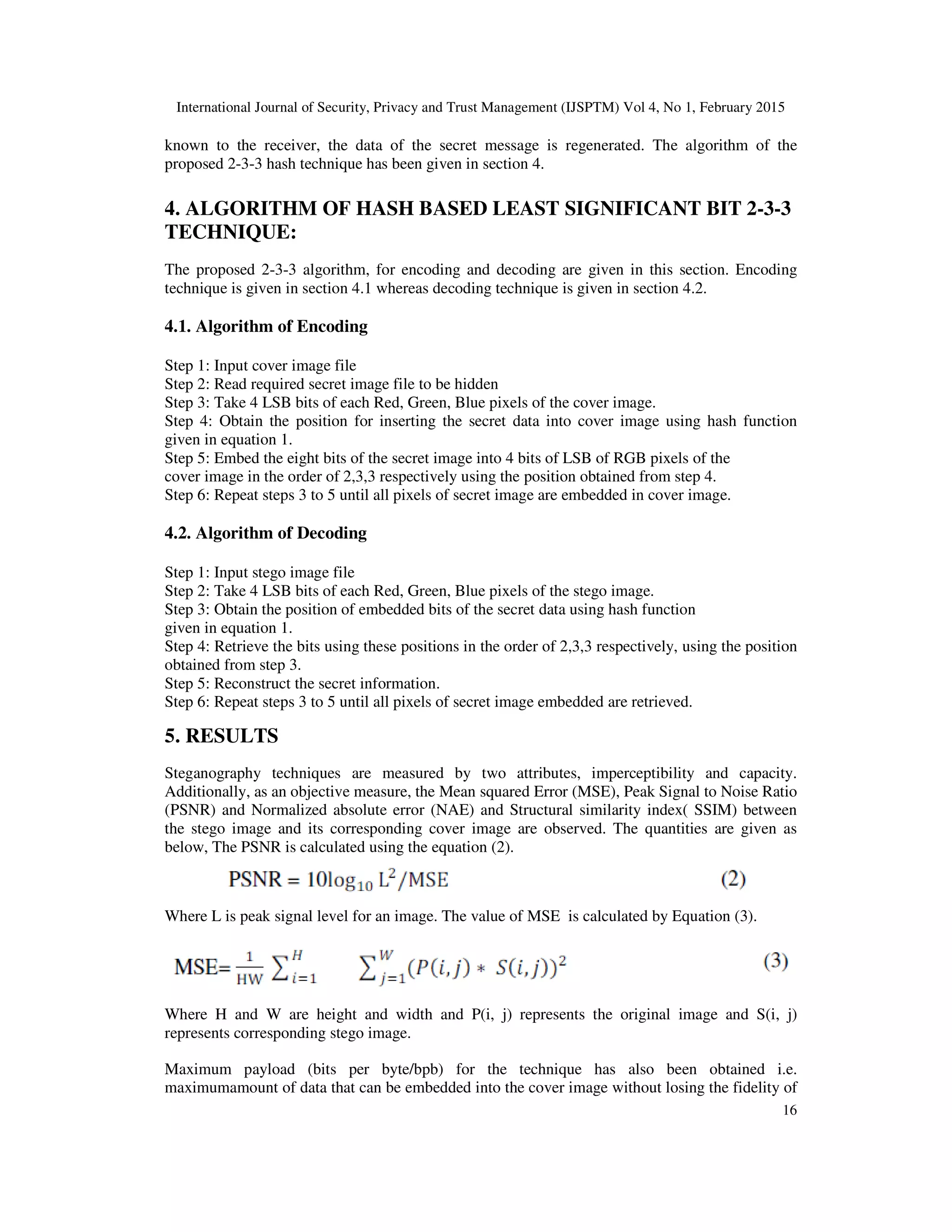 International Journal of Security, Privacy and Trust Management (IJSPTM) Vol 4, No 1, February 2015
16
known to the receiver, the data of the secret message is regenerated. The algorithm of the
proposed 2-3-3 hash technique has been given in section 4.
4. ALGORITHM OF HASH BASED LEAST SIGNIFICANT BIT 2-3-3
TECHNIQUE:
The proposed 2-3-3 algorithm, for encoding and decoding are given in this section. Encoding
technique is given in section 4.1 whereas decoding technique is given in section 4.2.
4.1. Algorithm of Encoding
Step 1: Input cover image file
Step 2: Read required secret image file to be hidden
Step 3: Take 4 LSB bits of each Red, Green, Blue pixels of the cover image.
Step 4: Obtain the position for inserting the secret data into cover image using hash function
given in equation 1.
Step 5: Embed the eight bits of the secret image into 4 bits of LSB of RGB pixels of the
cover image in the order of 2,3,3 respectively using the position obtained from step 4.
Step 6: Repeat steps 3 to 5 until all pixels of secret image are embedded in cover image.
4.2. Algorithm of Decoding
Step 1: Input stego image file
Step 2: Take 4 LSB bits of each Red, Green, Blue pixels of the stego image.
Step 3: Obtain the position of embedded bits of the secret data using hash function
given in equation 1.
Step 4: Retrieve the bits using these positions in the order of 2,3,3 respectively, using the position
obtained from step 3.
Step 5: Reconstruct the secret information.
Step 6: Repeat steps 3 to 5 until all pixels of secret image embedded are retrieved.
5. RESULTS
Steganography techniques are measured by two attributes, imperceptibility and capacity.
Additionally, as an objective measure, the Mean squared Error (MSE), Peak Signal to Noise Ratio
(PSNR) and Normalized absolute error (NAE) and Structural similarity index( SSIM) between
the stego image and its corresponding cover image are observed. The quantities are given as
below, The PSNR is calculated using the equation (2).
Where L is peak signal level for an image. The value of MSE is calculated by Equation (3).
Where H and W are height and width and P(i, j) represents the original image and S(i, j)
represents corresponding stego image.
Maximum payload (bits per byte/bpb) for the technique has also been obtained i.e.
maximumamount of data that can be embedded into the cover image without losing the fidelity of
 