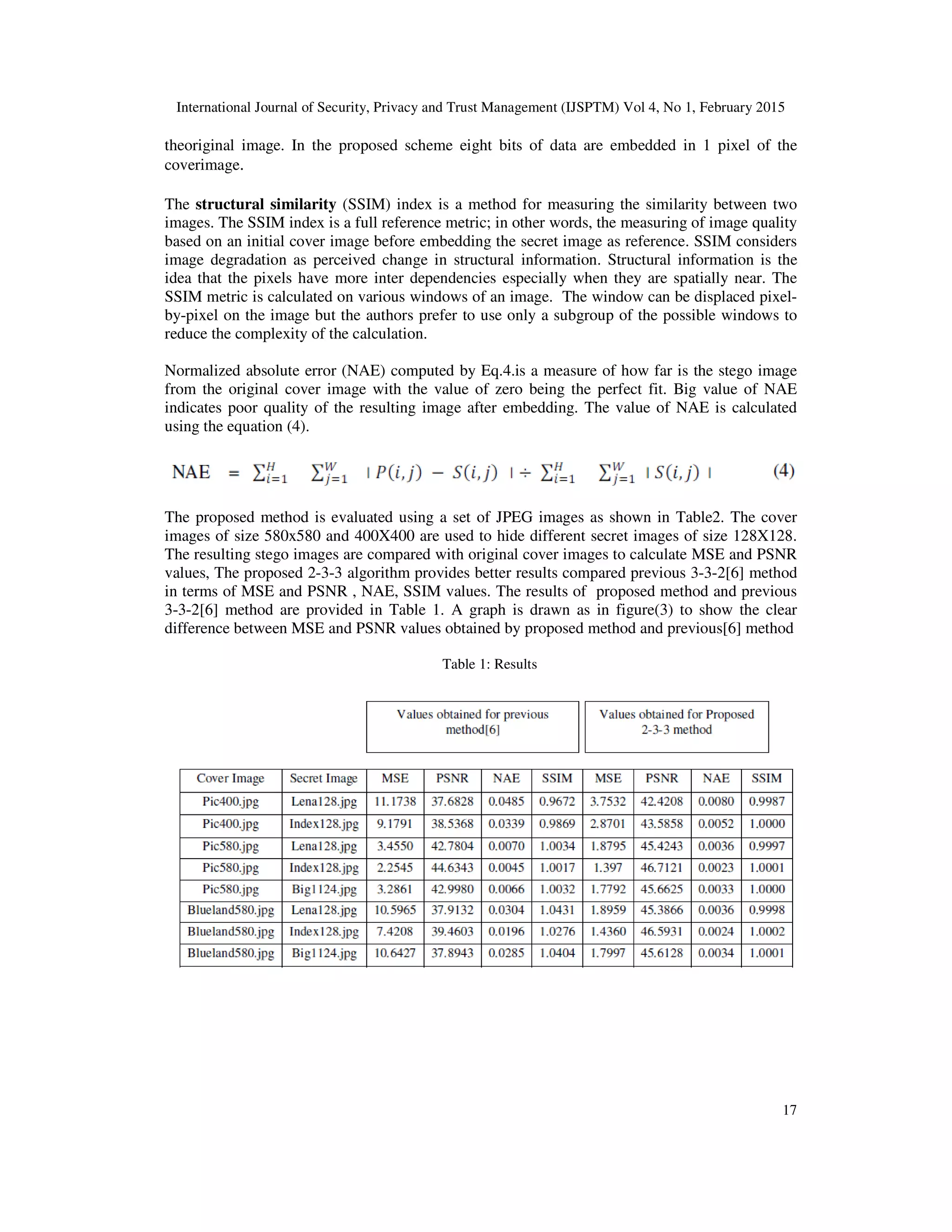 International Journal of Security, Privacy and Trust Management (IJSPTM) Vol 4, No 1, February 2015
17
theoriginal image. In the proposed scheme eight bits of data are embedded in 1 pixel of the
coverimage.
The structural similarity (SSIM) index is a method for measuring the similarity between two
images. The SSIM index is a full reference metric; in other words, the measuring of image quality
based on an initial cover image before embedding the secret image as reference. SSIM considers
image degradation as perceived change in structural information. Structural information is the
idea that the pixels have more inter dependencies especially when they are spatially near. The
SSIM metric is calculated on various windows of an image. The window can be displaced pixel-
by-pixel on the image but the authors prefer to use only a subgroup of the possible windows to
reduce the complexity of the calculation.
Normalized absolute error (NAE) computed by Eq.4.is a measure of how far is the stego image
from the original cover image with the value of zero being the perfect fit. Big value of NAE
indicates poor quality of the resulting image after embedding. The value of NAE is calculated
using the equation (4).
The proposed method is evaluated using a set of JPEG images as shown in Table2. The cover
images of size 580x580 and 400X400 are used to hide different secret images of size 128X128.
The resulting stego images are compared with original cover images to calculate MSE and PSNR
values, The proposed 2-3-3 algorithm provides better results compared previous 3-3-2[6] method
in terms of MSE and PSNR , NAE, SSIM values. The results of proposed method and previous
3-3-2[6] method are provided in Table 1. A graph is drawn as in figure(3) to show the clear
difference between MSE and PSNR values obtained by proposed method and previous[6] method
Table 1: Results
 