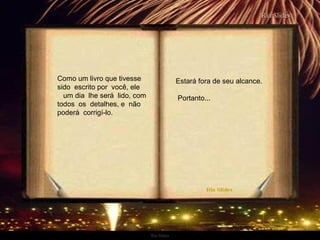 Ria Slides
Como um livro que tivesse
sido escrito por você, ele
um dia lhe será lido, com
todos os detalhes, e não
poderá corrigí-lo.
Estará fora de seu alcance.
Portanto...
.
 