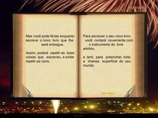 Ria Slides
Mas você pode lê-las enquanto
escreve o novo livro que lhe
será entregue.
Assim, poderá repetir as boas
coisas que escreveu, e evitar
repetir as ruins.
Para escrever o seu novo livro,
você contará novamente com
o instrumento do livre
arbítrio,
e terá, para preencher, toda
a imensa superfície do seu
mundo.
.
 