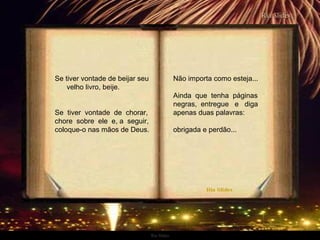 Ria Slides
Se tiver vontade de beijar seu
velho livro, beije.
Se tiver vontade de chorar,
chore sobre ele e, a seguir,
coloque-o nas mãos de Deus.
Não importa como esteja...
Ainda que tenha páginas
negras, entregue e diga
apenas duas palavras:
obrigada e perdão...
.
 