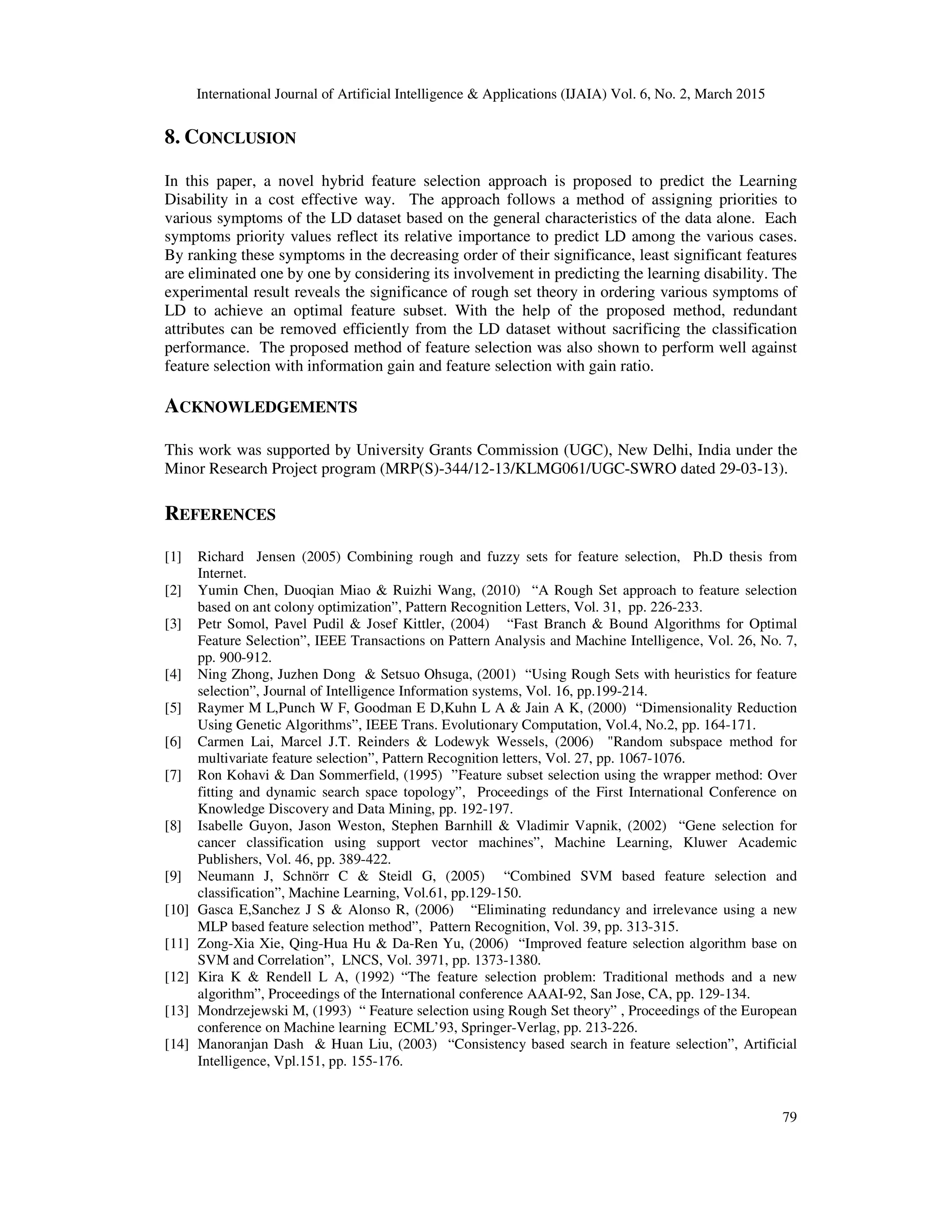 International Journal of Artificial Intelligence & Applications (IJAIA) Vol. 6, No. 2, March 2015
79
8. CONCLUSION
In this paper, a novel hybrid feature selection approach is proposed to predict the Learning
Disability in a cost effective way. The approach follows a method of assigning priorities to
various symptoms of the LD dataset based on the general characteristics of the data alone. Each
symptoms priority values reflect its relative importance to predict LD among the various cases.
By ranking these symptoms in the decreasing order of their significance, least significant features
are eliminated one by one by considering its involvement in predicting the learning disability. The
experimental result reveals the significance of rough set theory in ordering various symptoms of
LD to achieve an optimal feature subset. With the help of the proposed method, redundant
attributes can be removed efficiently from the LD dataset without sacrificing the classification
performance. The proposed method of feature selection was also shown to perform well against
feature selection with information gain and feature selection with gain ratio.
ACKNOWLEDGEMENTS
This work was supported by University Grants Commission (UGC), New Delhi, India under the
Minor Research Project program (MRP(S)-344/12-13/KLMG061/UGC-SWRO dated 29-03-13).
REFERENCES
[1] Richard Jensen (2005) Combining rough and fuzzy sets for feature selection, Ph.D thesis from
Internet.
[2] Yumin Chen, Duoqian Miao & Ruizhi Wang, (2010) “A Rough Set approach to feature selection
based on ant colony optimization”, Pattern Recognition Letters, Vol. 31, pp. 226-233.
[3] Petr Somol, Pavel Pudil & Josef Kittler, (2004) “Fast Branch & Bound Algorithms for Optimal
Feature Selection”, IEEE Transactions on Pattern Analysis and Machine Intelligence, Vol. 26, No. 7,
pp. 900-912.
[4] Ning Zhong, Juzhen Dong & Setsuo Ohsuga, (2001) “Using Rough Sets with heuristics for feature
selection”, Journal of Intelligence Information systems, Vol. 16, pp.199-214.
[5] Raymer M L,Punch W F, Goodman E D,Kuhn L A & Jain A K, (2000) “Dimensionality Reduction
Using Genetic Algorithms”, IEEE Trans. Evolutionary Computation, Vol.4, No.2, pp. 164-171.
[6] Carmen Lai, Marcel J.T. Reinders & Lodewyk Wessels, (2006) "Random subspace method for
multivariate feature selection”, Pattern Recognition letters, Vol. 27, pp. 1067-1076.
[7] Ron Kohavi & Dan Sommerfield, (1995) ”Feature subset selection using the wrapper method: Over
fitting and dynamic search space topology”, Proceedings of the First International Conference on
Knowledge Discovery and Data Mining, pp. 192-197.
[8] Isabelle Guyon, Jason Weston, Stephen Barnhill & Vladimir Vapnik, (2002) “Gene selection for
cancer classification using support vector machines”, Machine Learning, Kluwer Academic
Publishers, Vol. 46, pp. 389-422.
[9] Neumann J, Schnörr C & Steidl G, (2005) “Combined SVM based feature selection and
classification”, Machine Learning, Vol.61, pp.129-150.
[10] Gasca E,Sanchez J S & Alonso R, (2006) “Eliminating redundancy and irrelevance using a new
MLP based feature selection method”, Pattern Recognition, Vol. 39, pp. 313-315.
[11] Zong-Xia Xie, Qing-Hua Hu & Da-Ren Yu, (2006) “Improved feature selection algorithm base on
SVM and Correlation”, LNCS, Vol. 3971, pp. 1373-1380.
[12] Kira K & Rendell L A, (1992) “The feature selection problem: Traditional methods and a new
algorithm”, Proceedings of the International conference AAAI-92, San Jose, CA, pp. 129-134.
[13] Mondrzejewski M, (1993) “ Feature selection using Rough Set theory” , Proceedings of the European
conference on Machine learning ECML’93, Springer-Verlag, pp. 213-226.
[14] Manoranjan Dash & Huan Liu, (2003) “Consistency based search in feature selection”, Artificial
Intelligence, Vpl.151, pp. 155-176.
 