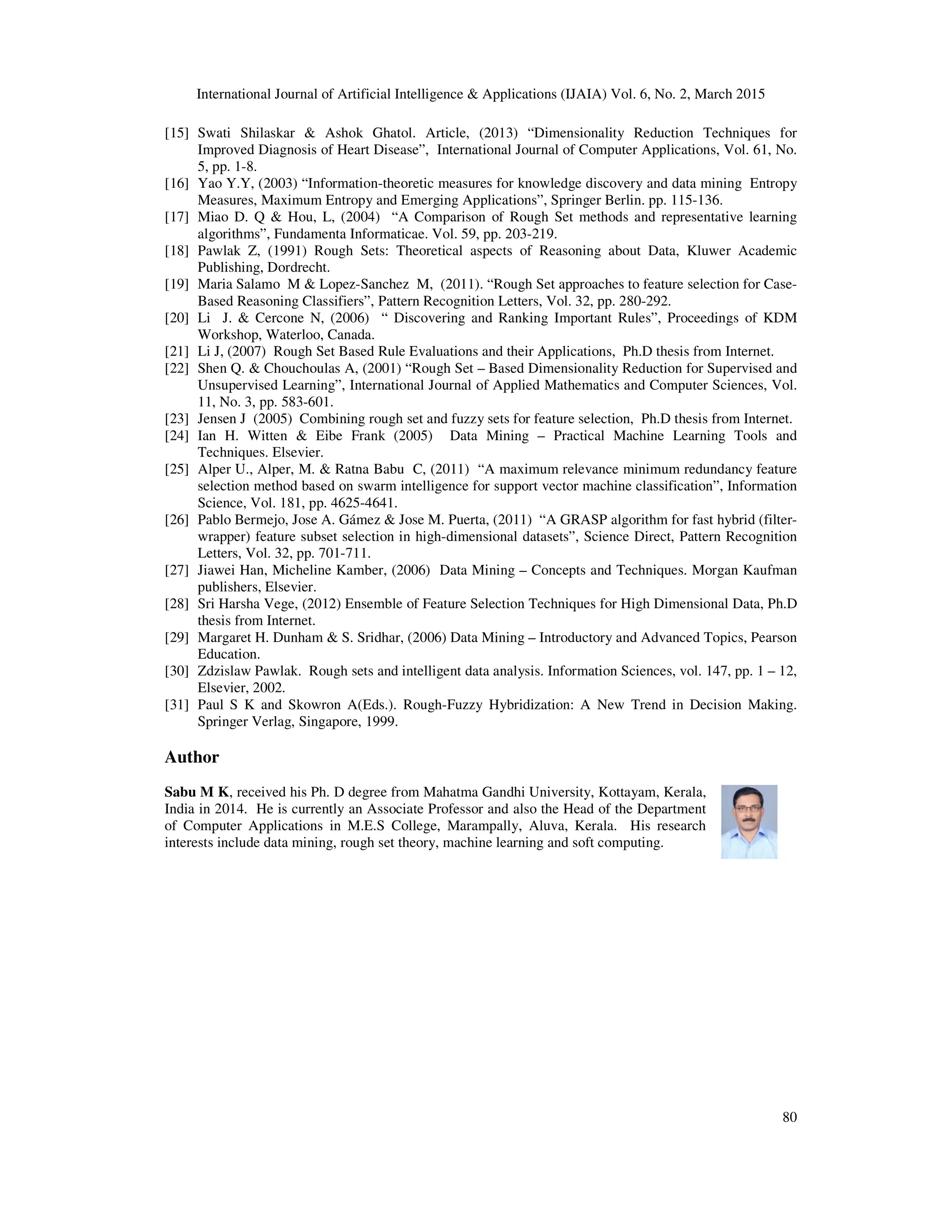 International Journal of Artificial Intelligence & Applications (IJAIA) Vol. 6, No. 2, March 2015
80
[15] Swati Shilaskar & Ashok Ghatol. Article, (2013) “Dimensionality Reduction Techniques for
Improved Diagnosis of Heart Disease”, International Journal of Computer Applications, Vol. 61, No.
5, pp. 1-8.
[16] Yao Y.Y, (2003) “Information-theoretic measures for knowledge discovery and data mining Entropy
Measures, Maximum Entropy and Emerging Applications”, Springer Berlin. pp. 115-136.
[17] Miao D. Q & Hou, L, (2004) “A Comparison of Rough Set methods and representative learning
algorithms”, Fundamenta Informaticae. Vol. 59, pp. 203-219.
[18] Pawlak Z, (1991) Rough Sets: Theoretical aspects of Reasoning about Data, Kluwer Academic
Publishing, Dordrecht.
[19] Maria Salamo M & Lopez-Sanchez M, (2011). “Rough Set approaches to feature selection for Case-
Based Reasoning Classifiers”, Pattern Recognition Letters, Vol. 32, pp. 280-292.
[20] Li J. & Cercone N, (2006) “ Discovering and Ranking Important Rules”, Proceedings of KDM
Workshop, Waterloo, Canada.
[21] Li J, (2007) Rough Set Based Rule Evaluations and their Applications, Ph.D thesis from Internet.
[22] Shen Q. & Chouchoulas A, (2001) “Rough Set – Based Dimensionality Reduction for Supervised and
Unsupervised Learning”, International Journal of Applied Mathematics and Computer Sciences, Vol.
11, No. 3, pp. 583-601.
[23] Jensen J (2005) Combining rough set and fuzzy sets for feature selection, Ph.D thesis from Internet.
[24] Ian H. Witten & Eibe Frank (2005) Data Mining – Practical Machine Learning Tools and
Techniques. Elsevier.
[25] Alper U., Alper, M. & Ratna Babu C, (2011) “A maximum relevance minimum redundancy feature
selection method based on swarm intelligence for support vector machine classification”, Information
Science, Vol. 181, pp. 4625-4641.
[26] Pablo Bermejo, Jose A. Gámez & Jose M. Puerta, (2011) “A GRASP algorithm for fast hybrid (filter-
wrapper) feature subset selection in high-dimensional datasets”, Science Direct, Pattern Recognition
Letters, Vol. 32, pp. 701-711.
[27] Jiawei Han, Micheline Kamber, (2006) Data Mining – Concepts and Techniques. Morgan Kaufman
publishers, Elsevier.
[28] Sri Harsha Vege, (2012) Ensemble of Feature Selection Techniques for High Dimensional Data, Ph.D
thesis from Internet.
[29] Margaret H. Dunham & S. Sridhar, (2006) Data Mining – Introductory and Advanced Topics, Pearson
Education.
[30] Zdzislaw Pawlak. Rough sets and intelligent data analysis. Information Sciences, vol. 147, pp. 1 – 12,
Elsevier, 2002.
[31] Paul S K and Skowron A(Eds.). Rough-Fuzzy Hybridization: A New Trend in Decision Making.
Springer Verlag, Singapore, 1999.
Author
Sabu M K, received his Ph. D degree from Mahatma Gandhi University, Kottayam, Kerala,
India in 2014. He is currently an Associate Professor and also the Head of the Department
of Computer Applications in M.E.S College, Marampally, Aluva, Kerala. His research
interests include data mining, rough set theory, machine learning and soft computing.
 