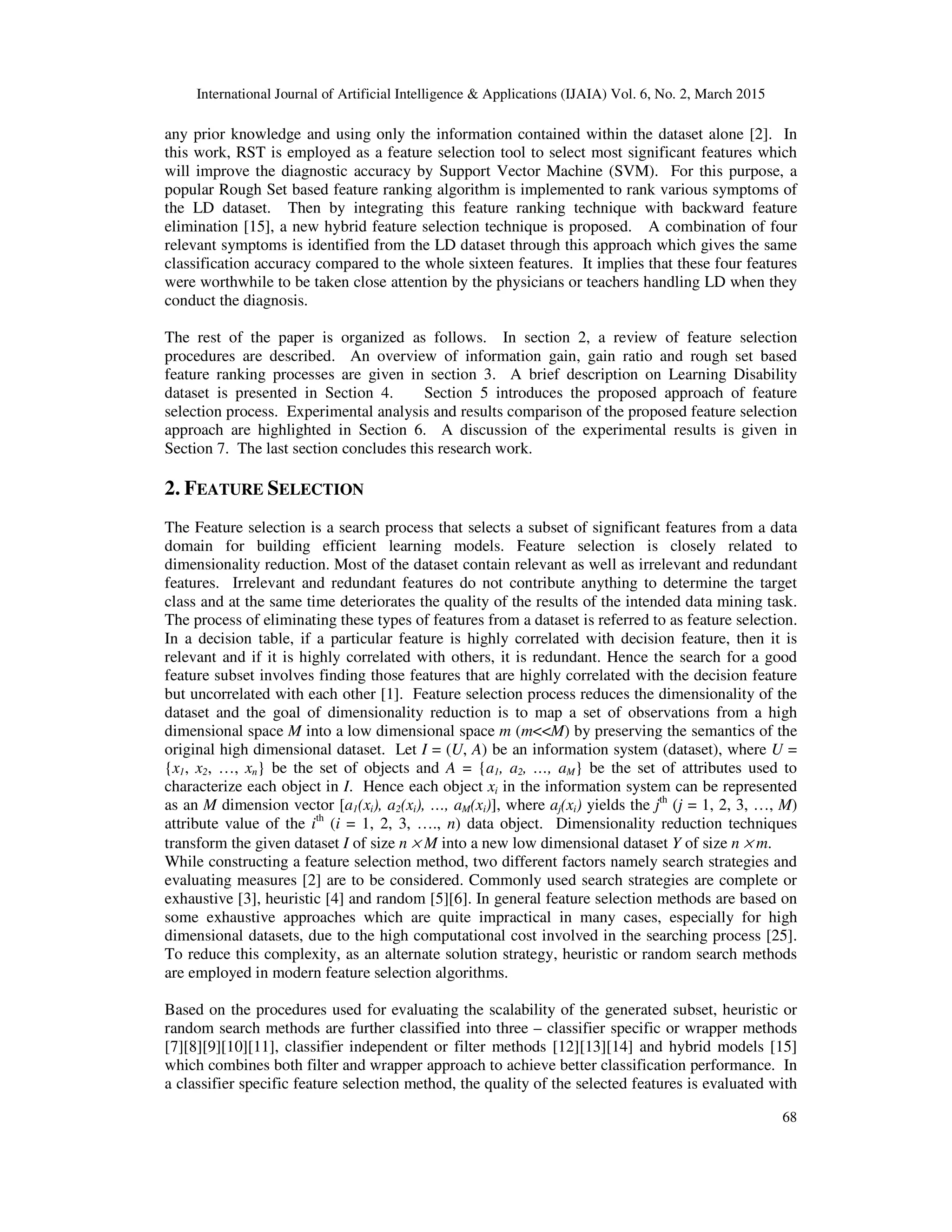 International Journal of Artificial Intelligence & Applications (IJAIA) Vol. 6, No. 2, March 2015
68
any prior knowledge and using only the information contained within the dataset alone [2]. In
this work, RST is employed as a feature selection tool to select most significant features which
will improve the diagnostic accuracy by Support Vector Machine (SVM). For this purpose, a
popular Rough Set based feature ranking algorithm is implemented to rank various symptoms of
the LD dataset. Then by integrating this feature ranking technique with backward feature
elimination [15], a new hybrid feature selection technique is proposed. A combination of four
relevant symptoms is identified from the LD dataset through this approach which gives the same
classification accuracy compared to the whole sixteen features. It implies that these four features
were worthwhile to be taken close attention by the physicians or teachers handling LD when they
conduct the diagnosis.
The rest of the paper is organized as follows. In section 2, a review of feature selection
procedures are described. An overview of information gain, gain ratio and rough set based
feature ranking processes are given in section 3. A brief description on Learning Disability
dataset is presented in Section 4. Section 5 introduces the proposed approach of feature
selection process. Experimental analysis and results comparison of the proposed feature selection
approach are highlighted in Section 6. A discussion of the experimental results is given in
Section 7. The last section concludes this research work.
2. FEATURE SELECTION
The Feature selection is a search process that selects a subset of significant features from a data
domain for building efficient learning models. Feature selection is closely related to
dimensionality reduction. Most of the dataset contain relevant as well as irrelevant and redundant
features. Irrelevant and redundant features do not contribute anything to determine the target
class and at the same time deteriorates the quality of the results of the intended data mining task.
The process of eliminating these types of features from a dataset is referred to as feature selection.
In a decision table, if a particular feature is highly correlated with decision feature, then it is
relevant and if it is highly correlated with others, it is redundant. Hence the search for a good
feature subset involves finding those features that are highly correlated with the decision feature
but uncorrelated with each other [1]. Feature selection process reduces the dimensionality of the
dataset and the goal of dimensionality reduction is to map a set of observations from a high
dimensional space M into a low dimensional space m (m<<M) by preserving the semantics of the
original high dimensional dataset. Let I = (U, A) be an information system (dataset), where U =
{x1, x2, …, xn} be the set of objects and A = {a1, a2, …, aM} be the set of attributes used to
characterize each object in I. Hence each object xi in the information system can be represented
as an M dimension vector [a1(xi), a2(xi), …, aM(xi)], where aj(xi) yields the jth
(j = 1, 2, 3, …, M)
attribute value of the ith
(i = 1, 2, 3, …., n) data object. Dimensionality reduction techniques
transform the given dataset I of size n × M into a new low dimensional dataset Y of size n × m.
While constructing a feature selection method, two different factors namely search strategies and
evaluating measures [2] are to be considered. Commonly used search strategies are complete or
exhaustive [3], heuristic [4] and random [5][6]. In general feature selection methods are based on
some exhaustive approaches which are quite impractical in many cases, especially for high
dimensional datasets, due to the high computational cost involved in the searching process [25].
To reduce this complexity, as an alternate solution strategy, heuristic or random search methods
are employed in modern feature selection algorithms.
Based on the procedures used for evaluating the scalability of the generated subset, heuristic or
random search methods are further classified into three – classifier specific or wrapper methods
[7][8][9][10][11], classifier independent or filter methods [12][13][14] and hybrid models [15]
which combines both filter and wrapper approach to achieve better classification performance. In
a classifier specific feature selection method, the quality of the selected features is evaluated with
 
