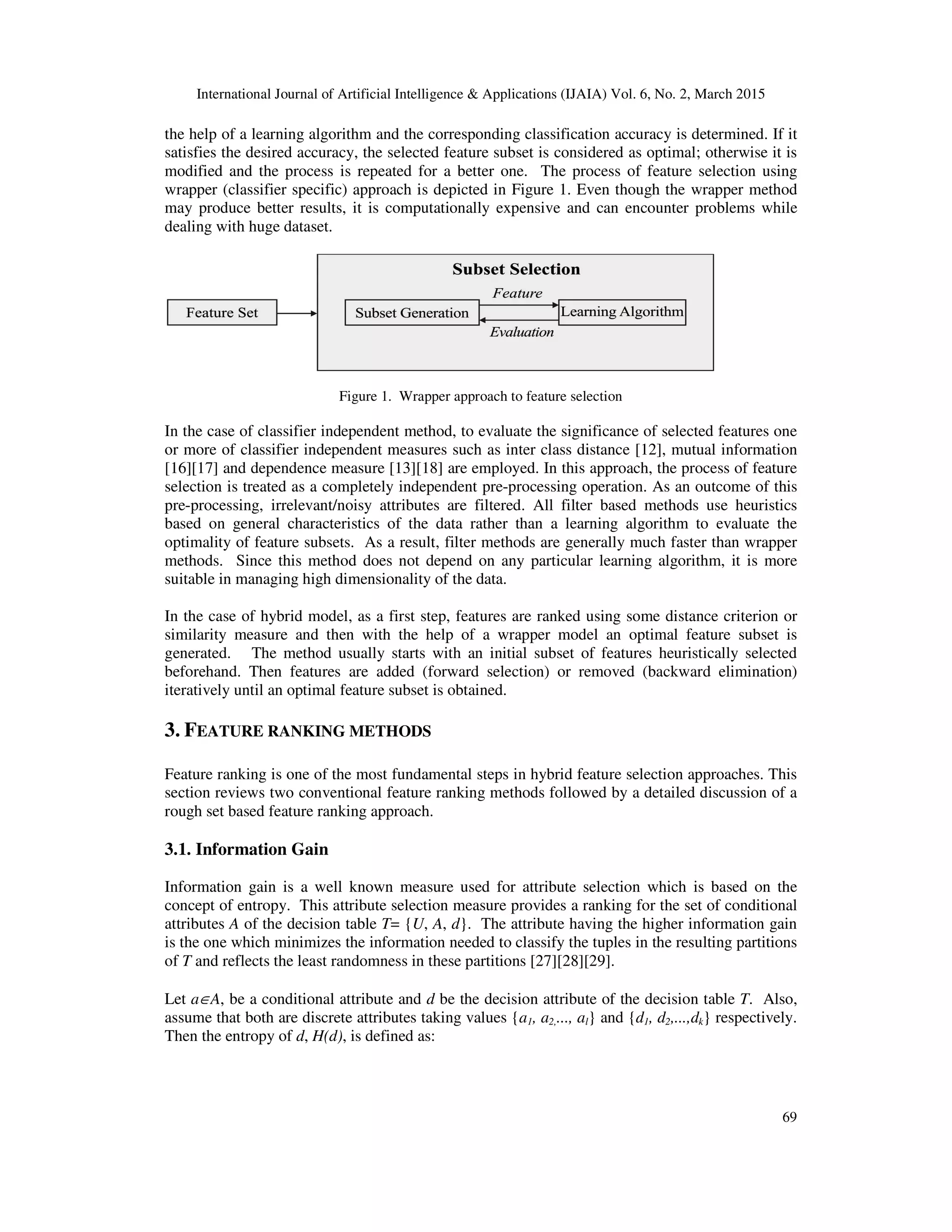International Journal of Artificial Intelligence & Applications (IJAIA) Vol. 6, No. 2, March 2015
69
the help of a learning algorithm and the corresponding classification accuracy is determined. If it
satisfies the desired accuracy, the selected feature subset is considered as optimal; otherwise it is
modified and the process is repeated for a better one. The process of feature selection using
wrapper (classifier specific) approach is depicted in Figure 1. Even though the wrapper method
may produce better results, it is computationally expensive and can encounter problems while
dealing with huge dataset.
Figure 1. Wrapper approach to feature selection
In the case of classifier independent method, to evaluate the significance of selected features one
or more of classifier independent measures such as inter class distance [12], mutual information
[16][17] and dependence measure [13][18] are employed. In this approach, the process of feature
selection is treated as a completely independent pre-processing operation. As an outcome of this
pre-processing, irrelevant/noisy attributes are filtered. All filter based methods use heuristics
based on general characteristics of the data rather than a learning algorithm to evaluate the
optimality of feature subsets. As a result, filter methods are generally much faster than wrapper
methods. Since this method does not depend on any particular learning algorithm, it is more
suitable in managing high dimensionality of the data.
In the case of hybrid model, as a first step, features are ranked using some distance criterion or
similarity measure and then with the help of a wrapper model an optimal feature subset is
generated. The method usually starts with an initial subset of features heuristically selected
beforehand. Then features are added (forward selection) or removed (backward elimination)
iteratively until an optimal feature subset is obtained.
3. FEATURE RANKING METHODS
Feature ranking is one of the most fundamental steps in hybrid feature selection approaches. This
section reviews two conventional feature ranking methods followed by a detailed discussion of a
rough set based feature ranking approach.
3.1. Information Gain
Information gain is a well known measure used for attribute selection which is based on the
concept of entropy. This attribute selection measure provides a ranking for the set of conditional
attributes A of the decision table T= {U, A, d}. The attribute having the higher information gain
is the one which minimizes the information needed to classify the tuples in the resulting partitions
of T and reflects the least randomness in these partitions [27][28][29].
Let a∈A, be a conditional attribute and d be the decision attribute of the decision table T. Also,
assume that both are discrete attributes taking values {a1, a2,..., al} and {d1, d2,...,dk} respectively.
Then the entropy of d, H(d), is defined as:
 
