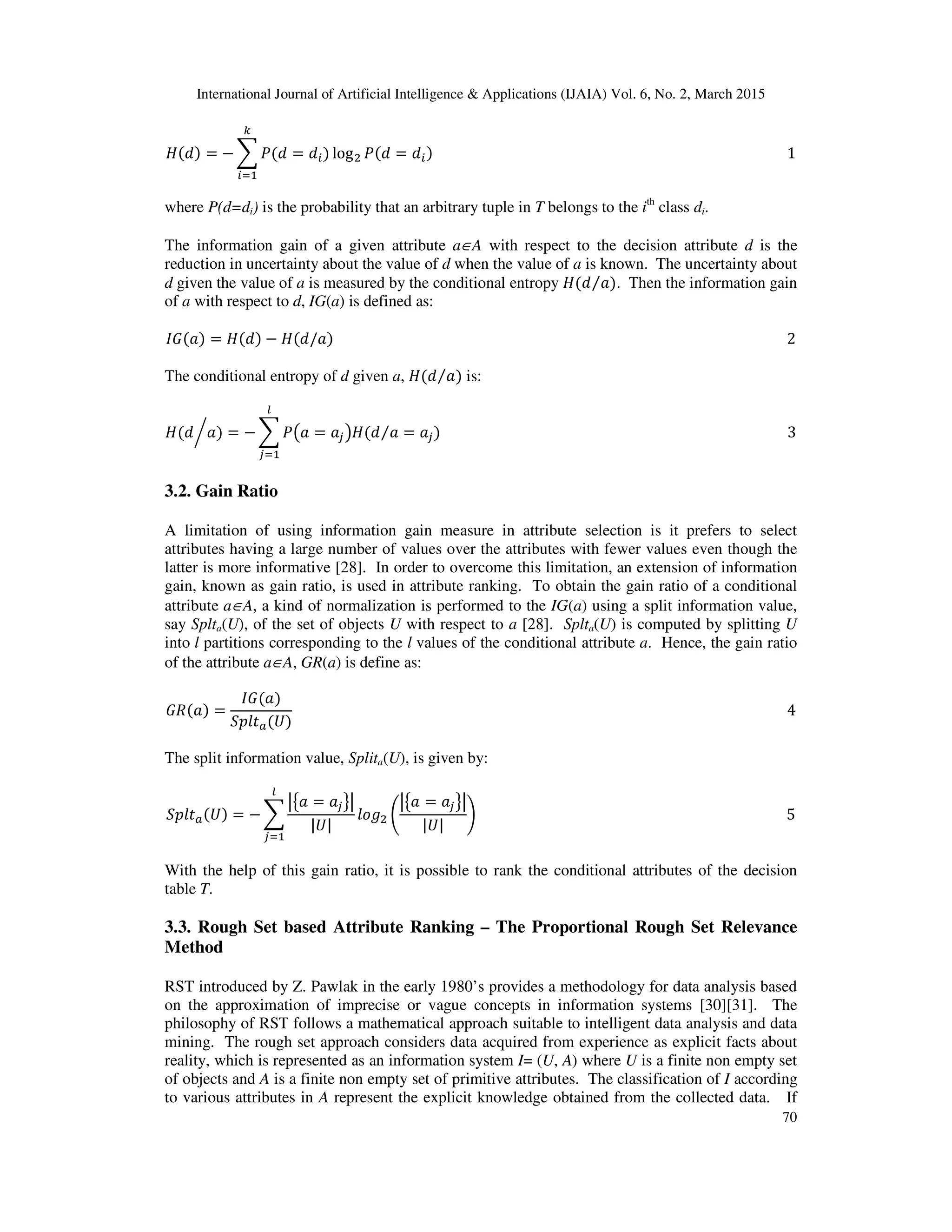 International Journal of Artificial Intelligence & Applications (IJAIA) Vol. 6, No. 2, March 2015
70
‫ܪ‬ሺ݀ሻ = − ෍ ܲሺ݀ = ݀௜ሻ logଶ ܲሺ݀ = ݀௜ሻ																																																																																																				1
௞
௜ୀଵ
where P(d=di) is the probability that an arbitrary tuple in T belongs to the ith
class di.
The information gain of a given attribute a∈A with respect to the decision attribute d is the
reduction in uncertainty about the value of d when the value of a is known. The uncertainty about
d given the value of a is measured by the conditional entropy ‫ܪ‬ሺ݀ ܽሻ⁄ . Then the information gain
of a with respect to d, IG(a) is defined as:
‫ܩܫ‬ሺܽሻ = ‫ܪ‬ሺ݀ሻ − ‫ܪ‬ሺ݀/ܽሻ																																																																																																																																2
The conditional entropy of d given a, ‫ܪ‬ሺ݀ ܽሻ⁄ is:
‫ܪ‬ሺ݀ ܽሻ = − ෍ ܲ൫ܽ = ܽ௝൯‫ܪ‬ሺ݀ ܽ = ܽ௝⁄
௟
௝ୀଵ
൘ ሻ																																																																																																		3
3.2. Gain Ratio
A limitation of using information gain measure in attribute selection is it prefers to select
attributes having a large number of values over the attributes with fewer values even though the
latter is more informative [28]. In order to overcome this limitation, an extension of information
gain, known as gain ratio, is used in attribute ranking. To obtain the gain ratio of a conditional
attribute a∈A, a kind of normalization is performed to the IG(a) using a split information value,
say Splta(U), of the set of objects U with respect to a [28]. Splta(U) is computed by splitting U
into l partitions corresponding to the l values of the conditional attribute a. Hence, the gain ratio
of the attribute a∈A, GR(a) is define as:
‫ܴܩ‬ሺܽሻ =
‫ܩܫ‬ሺܽሻ
ܵ‫ݐ݈݌‬௔ሺܷሻ
																																																																																																																																											4
The split information value, Splita(U), is given by:
ܵ‫ݐ݈݌‬௔ሺܷሻ = − ෍
ห൛ܽ = ܽ௝ൟห
|ܷ|
݈‫݃݋‬ଶ ቆ
ห൛ܽ = ܽ௝ൟห
|ܷ|
ቇ
௟
௝ୀଵ
																																																																																							5
With the help of this gain ratio, it is possible to rank the conditional attributes of the decision
table T.
3.3. Rough Set based Attribute Ranking – The Proportional Rough Set Relevance
Method
RST introduced by Z. Pawlak in the early 1980’s provides a methodology for data analysis based
on the approximation of imprecise or vague concepts in information systems [30][31]. The
philosophy of RST follows a mathematical approach suitable to intelligent data analysis and data
mining. The rough set approach considers data acquired from experience as explicit facts about
reality, which is represented as an information system I= (U, A) where U is a finite non empty set
of objects and A is a finite non empty set of primitive attributes. The classification of I according
to various attributes in A represent the explicit knowledge obtained from the collected data. If
 