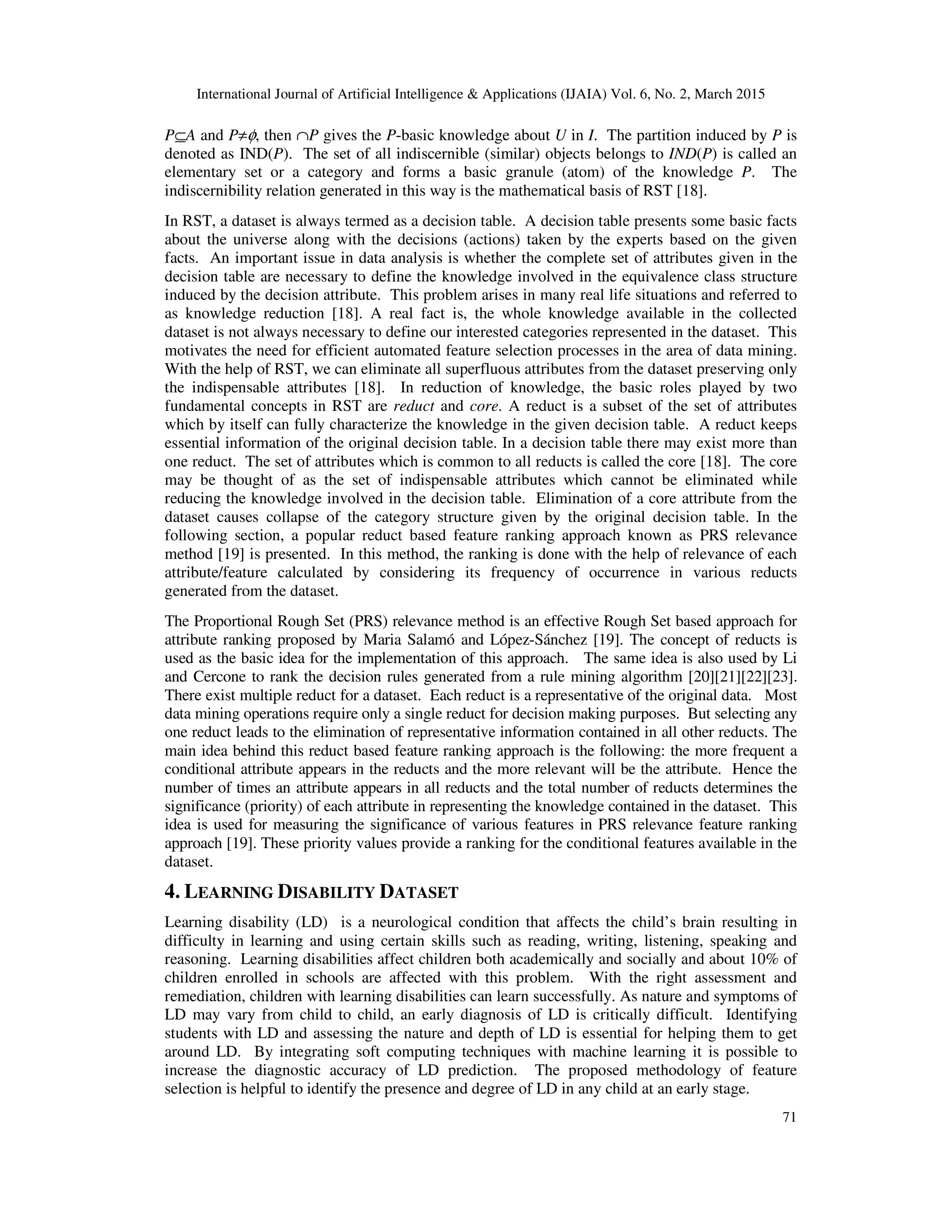 International Journal of Artificial Intelligence & Applications (IJAIA) Vol. 6, No. 2, March 2015
71
P⊆A and P≠φ, then ∩P gives the P-basic knowledge about U in I. The partition induced by P is
denoted as IND(P). The set of all indiscernible (similar) objects belongs to IND(P) is called an
elementary set or a category and forms a basic granule (atom) of the knowledge P. The
indiscernibility relation generated in this way is the mathematical basis of RST [18].
In RST, a dataset is always termed as a decision table. A decision table presents some basic facts
about the universe along with the decisions (actions) taken by the experts based on the given
facts. An important issue in data analysis is whether the complete set of attributes given in the
decision table are necessary to define the knowledge involved in the equivalence class structure
induced by the decision attribute. This problem arises in many real life situations and referred to
as knowledge reduction [18]. A real fact is, the whole knowledge available in the collected
dataset is not always necessary to define our interested categories represented in the dataset. This
motivates the need for efficient automated feature selection processes in the area of data mining.
With the help of RST, we can eliminate all superfluous attributes from the dataset preserving only
the indispensable attributes [18]. In reduction of knowledge, the basic roles played by two
fundamental concepts in RST are reduct and core. A reduct is a subset of the set of attributes
which by itself can fully characterize the knowledge in the given decision table. A reduct keeps
essential information of the original decision table. In a decision table there may exist more than
one reduct. The set of attributes which is common to all reducts is called the core [18]. The core
may be thought of as the set of indispensable attributes which cannot be eliminated while
reducing the knowledge involved in the decision table. Elimination of a core attribute from the
dataset causes collapse of the category structure given by the original decision table. In the
following section, a popular reduct based feature ranking approach known as PRS relevance
method [19] is presented. In this method, the ranking is done with the help of relevance of each
attribute/feature calculated by considering its frequency of occurrence in various reducts
generated from the dataset.
The Proportional Rough Set (PRS) relevance method is an effective Rough Set based approach for
attribute ranking proposed by Maria Salamó and López-Sánchez [19]. The concept of reducts is
used as the basic idea for the implementation of this approach. The same idea is also used by Li
and Cercone to rank the decision rules generated from a rule mining algorithm [20][21][22][23].
There exist multiple reduct for a dataset. Each reduct is a representative of the original data. Most
data mining operations require only a single reduct for decision making purposes. But selecting any
one reduct leads to the elimination of representative information contained in all other reducts. The
main idea behind this reduct based feature ranking approach is the following: the more frequent a
conditional attribute appears in the reducts and the more relevant will be the attribute. Hence the
number of times an attribute appears in all reducts and the total number of reducts determines the
significance (priority) of each attribute in representing the knowledge contained in the dataset. This
idea is used for measuring the significance of various features in PRS relevance feature ranking
approach [19]. These priority values provide a ranking for the conditional features available in the
dataset.
4. LEARNING DISABILITY DATASET
Learning disability (LD) is a neurological condition that affects the child’s brain resulting in
difficulty in learning and using certain skills such as reading, writing, listening, speaking and
reasoning. Learning disabilities affect children both academically and socially and about 10% of
children enrolled in schools are affected with this problem. With the right assessment and
remediation, children with learning disabilities can learn successfully. As nature and symptoms of
LD may vary from child to child, an early diagnosis of LD is critically difficult. Identifying
students with LD and assessing the nature and depth of LD is essential for helping them to get
around LD. By integrating soft computing techniques with machine learning it is possible to
increase the diagnostic accuracy of LD prediction. The proposed methodology of feature
selection is helpful to identify the presence and degree of LD in any child at an early stage.
 