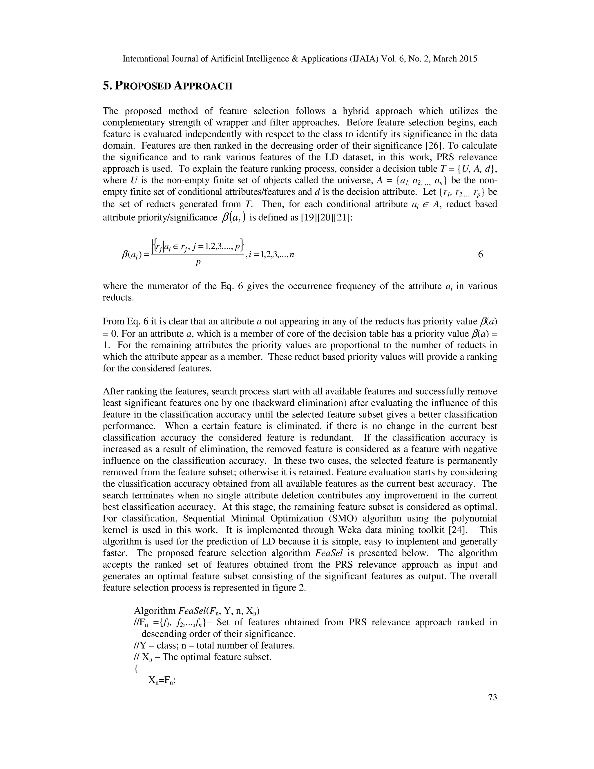 International Journal of Artificial Intelligence & Applications (IJAIA) Vol. 6, No. 2, March 2015
73
5. PROPOSED APPROACH
The proposed method of feature selection follows a hybrid approach which utilizes the
complementary strength of wrapper and filter approaches. Before feature selection begins, each
feature is evaluated independently with respect to the class to identify its significance in the data
domain. Features are then ranked in the decreasing order of their significance [26]. To calculate
the significance and to rank various features of the LD dataset, in this work, PRS relevance
approach is used. To explain the feature ranking process, consider a decision table T = {U, A, d},
where U is the non-empty finite set of objects called the universe, A = {a1, a2, …, an} be the non-
empty finite set of conditional attributes/features and d is the decision attribute. Let {r1, r2,…, rp} be
the set of reducts generated from T. Then, for each conditional attribute ai ∈ A, reduct based
attribute priority/significance ( )iaβ is defined as [19][20][21]:
{ }
ni
p
pjrar
a
jij
i ,...,3,2,1,
,...,3,2,1,
)( =
=∈
=β 6
where the numerator of the Eq. 6 gives the occurrence frequency of the attribute ai in various
reducts.
From Eq. 6 it is clear that an attribute a not appearing in any of the reducts has priority value β(a)
= 0. For an attribute a, which is a member of core of the decision table has a priority value β(a) =
1. For the remaining attributes the priority values are proportional to the number of reducts in
which the attribute appear as a member. These reduct based priority values will provide a ranking
for the considered features.
After ranking the features, search process start with all available features and successfully remove
least significant features one by one (backward elimination) after evaluating the influence of this
feature in the classification accuracy until the selected feature subset gives a better classification
performance. When a certain feature is eliminated, if there is no change in the current best
classification accuracy the considered feature is redundant. If the classification accuracy is
increased as a result of elimination, the removed feature is considered as a feature with negative
influence on the classification accuracy. In these two cases, the selected feature is permanently
removed from the feature subset; otherwise it is retained. Feature evaluation starts by considering
the classification accuracy obtained from all available features as the current best accuracy. The
search terminates when no single attribute deletion contributes any improvement in the current
best classification accuracy. At this stage, the remaining feature subset is considered as optimal.
For classification, Sequential Minimal Optimization (SMO) algorithm using the polynomial
kernel is used in this work. It is implemented through Weka data mining toolkit [24]. This
algorithm is used for the prediction of LD because it is simple, easy to implement and generally
faster. The proposed feature selection algorithm FeaSel is presented below. The algorithm
accepts the ranked set of features obtained from the PRS relevance approach as input and
generates an optimal feature subset consisting of the significant features as output. The overall
feature selection process is represented in figure 2.
Algorithm FeaSel(Fn, Y, n, Xn)
//Fn ={f1, f2,...,fn}– Set of features obtained from PRS relevance approach ranked in
descending order of their significance.
//Y – class; n – total number of features.
// Xn – The optimal feature subset.
{
Xn=Fn;
 