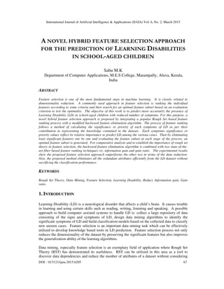 International Journal of Artificial Intelligence & Applications (IJAIA) Vol. 6, No. 2, March 2015
DOI : 10.5121/ijaia.2015.6205 67
A NOVEL HYBRID FEATURE SELECTION APPROACH
FOR THE PREDICTION OF LEARNING DISABILITIES
IN SCHOOL-AGED CHILDREN
Sabu M.K
Department of Computer Applications, M.E.S College, Marampally, Aluva, Kerala,
India
ABSTRACT
Feature selection is one of the most fundamental steps in machine learning. It is closely related to
dimensionality reduction. A commonly used approach in feature selection is ranking the individual
features according to some criteria and then search for an optimal feature subset based on an evaluation
criterion to test the optimality. The objective of this work is to predict more accurately the presence of
Learning Disability (LD) in school-aged children with reduced number of symptoms. For this purpose, a
novel hybrid feature selection approach is proposed by integrating a popular Rough Set based feature
ranking process with a modified backward feature elimination algorithm. The process of feature ranking
follows a method of calculating the significance or priority of each symptoms of LD as per their
contribution in representing the knowledge contained in the dataset. Each symptoms significance or
priority values reflect its relative importance to predict LD among the various cases. Then by eliminating
least significant features one by one and evaluating the feature subset at each stage of the process, an
optimal feature subset is generated. For comparative analysis and to establish the importance of rough set
theory in feature selection, the backward feature elimination algorithm is combined with two state-of-the-
art filter based feature ranking techniques viz. information gain and gain ratio. The experimental results
show the proposed feature selection approach outperforms the other two in terms of the data reduction.
Also, the proposed method eliminates all the redundant attributes efficiently from the LD dataset without
sacrificing the classification performance.
KEYWORDS
Rough Set Theory, Data Mining, Feature Selection, Learning Disability, Reduct, Information gain, Gain
ratio.
1. INTRODUCTION
Learning Disability (LD) is a neurological disorder that affects a child’s brain. It causes trouble
in learning and using certain skills such as reading, writing, listening and speaking. A possible
approach to build computer assisted systems to handle LD is: collect a large repository of data
consisting of the signs and symptoms of LD, design data mining algorithms to identify the
significant symptoms of LD and build classification models based on the collected data to classify
new unseen cases. Feature selection is an important data mining task which can be effectively
utilized to develop knowledge based tools in LD prediction. Feature selection process not only
reduces the dimensionality of the dataset by preserving the significant features but also improves
the generalization ability of the learning algorithms.
Data mining, especially feature selection is an exemplary field of application where Rough Set
Theory (RST) has demonstrated its usefulness. RST can be utilized in this area as a tool to
discover data dependencies and reduce the number of attributes of a dataset without considering
 