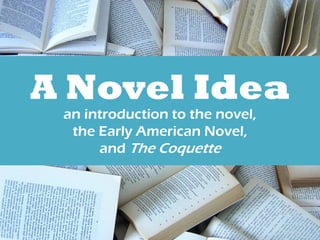 A Novel Idea 
an introduction to the novel, 
the Early American Novel, 
and The Coquette 
 