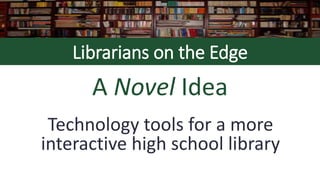 Librarians on the Edge
A Novel Idea
Technology tools for a more
interactive high school library
 