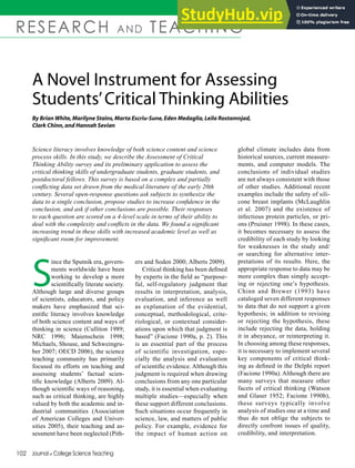 102 Journal of College Science Teaching
RESEARCH AND TEACHING
A Novel Instrument for Assessing
Students’Critical Thinking Abilities
By Brian White,Marilyne Stains,Marta Escriu-Sune,Eden Medaglia,Leila Rostamnjad,
Clark Chinn,and Hannah Sevian
S
ince the Sputnik era, govern-
ments worldwide have been
working to develop a more
scientifically literate society.
Although large and diverse groups
of scientists, educators, and policy
makers have emphasized that sci-
entific literacy involves knowledge
of both science content and ways of
thinking in science (Culliton 1989;
NRC 1996; Maienschein 1998;
Michaels, Shouse, and Schweingru-
ber 2007; OECD 2006), the science
teaching community has primarily
focused its efforts on teaching and
assessing students’ factual scien-
tific knowledge (Alberts 2009). Al-
though scientific ways of reasoning,
such as critical thinking, are highly
valued by both the academic and in-
dustrial communities (Association
of American Colleges and Univer-
sities 2005), their teaching and as-
sessment have been neglected (Pith-
Science literacy involves knowledge of both science content and science
process skills. In this study, we describe the Assessment of Critical
Thinking Ability survey and its preliminary application to assess the
critical thinking skills of undergraduate students, graduate students, and
postdoctoral fellows. This survey is based on a complex and partially
conflicting data set drawn from the medical literature of the early 20th
century. Several open-response questions ask subjects to synthesize the
data to a single conclusion, propose studies to increase confidence in the
conclusion, and ask if other conclusions are possible. Their responses
to each question are scored on a 4-level scale in terms of their ability to
deal with the complexity and conflicts in the data. We found a significant
increasing trend in these skills with increased academic level as well as
significant room for improvement.
global climate includes data from
historical sources, current measure-
ments, and computer models. The
conclusions of individual studies
are not always consistent with those
of other studies. Additional recent
examples include the safety of sili-
cone breast implants (McLaughlin
et al. 2007) and the existence of
infectious protein particles, or pri-
ons (Pruisner 1998). In these cases,
it becomes necessary to assess the
credibility of each study by looking
for weaknesses in the study and/
or searching for alternative inter-
pretations of its results. Here, the
appropriate response to data may be
more complex than simply accept-
ing or rejecting one’s hypothesis.
Chinn and Brewer (1993) have
cataloged seven different responses
to data that do not support a given
hypothesis; in addition to revising
or rejecting the hypothesis, these
include rejecting the data, holding
it in abeyance, or reinterpreting it.
In choosing among these responses,
it is necessary to implement several
key components of critical think-
ing as defined in the Delphi report
(Facione 1990a). Although there are
many surveys that measure other
facets of critical thinking (Watson
and Glaser 1952; Facione 1990b),
these surveys typically involve
analysis of studies one at a time and
thus do not oblige the subjects to
directly confront issues of quality,
credibility, and interpretation.
ers and Soden 2000; Alberts 2009).
Critical thinking has been defined
by experts in the field as “purpose-
ful, self-regulatory judgment that
results in interpretation, analysis,
evaluation, and inference as well
as explanation of the evidential,
conceptual, methodological, crite-
riological, or contextual consider-
ations upon which that judgment is
based” (Facione 1990a, p. 2). This
is an essential part of the process
of scientific investigation, espe-
cially the analysis and evaluation
of scientific evidence. Although this
judgment is required when drawing
conclusions from any one particular
study, it is essential when evaluating
multiple studies—especially when
these support different conclusions.
Such situations occur frequently in
science, law, and matters of public
policy. For example, evidence for
the impact of human action on
 
