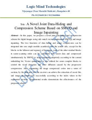 Logic Mind Technologies
Vijayangar (Near Maruthi Medicals), Bangalore-40
Ph: 8123668124 // 8123668066
Title: A Novel Joint Data-Hiding and
Compression Scheme Based on SMVQ and
Image Inpainting
Abstract—In this paper, we propose a novel joint data-hiding and compression
scheme for digital images using side match vector quantization (SMVQ) and image
inpainting. The two functions of data hiding and image compression can be
integrated into one single module seamlessly. On the sender side, except for the
blocks in the leftmost and topmost of the image, each of the other residual blocks
in raster-scanning order can be embedded with secret data and compressed
simultaneously by SMVQ or image inpainting adaptively according to the current
embedding bit. Vector quantization is also utilized for some complex blocks to
control the visual distortion and error diffusion caused by the progressive
compression. After segmenting the image compressed codes into a series of
sections by the indicator bits, the receiver can achieve the extraction of secret bits
and image decompression successfully according to the index values in the
segmented sections. Experimental results demonstrate the effectiveness of the
proposed scheme.
 